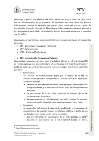 Ministerio de Fomento.
             S. E. de Infraestructuras,
             Transporte y Vivienda
                                                                           PITVI
                                                                          2012 – 2024

permitirán la gestión más eficiente del tráfico aéreo futuro en el marco de Cielo Único
Europeo. El alineamiento de los proyectos y las inversiones asociadas con el Plan Maestro
ATM europeo permite la evolución del sistema como parte del proceso común de
investigación, desarrollo e innovación. El despliegue de las nuevas tecnologías se adecuará a
las necesidades de austeridad y racionalización de inversiones para adaptarse a la evolución
real del tráfico.

Los proyectos e inversiones de evolución del sistema e innovación se dividen en tres grandes
categorías:
          CNS - Comunicación Navegación y Vigilancia.
          AUT - Automatización.
                                                                                               II
          ATM - Gestión del Tráfico Aéreo.

        CNS – Comunicación, Navegación y Vigilancia
Las principales actuaciones previstas están orientadas a adecuar las infraestructuras CNS
de forma progresiva a un escenario futuro, en que la carga de trabajo de controlador y
piloto sea menor, así como la introducción de nuevas tecnologías más eficientes, como los
satelitales.
        o Comunicación
             Los avances en Comunicaciones pasan por la mejora de la red de
             comunicaciones terrestres incorporando la conexión con futuros desarrollos.
             Entre ellos destacan:
               La evolución de la red comunicaciones terrestres propia operada por Aena
                 Navegación Aérea, y su interconexión con las redes de otros proveedores
                 europeos.
               La introducción de la voz sobre protocolo de internet (IP) en las
                 comunicaciones tierra-tierra.
               Reorganización de las radiofrecuencias, con el fin disponer de un mayor
                 número de canales disponibles para las comunicaciones tierra / aire.
        o Navegación
             Los desarrollos del sistema de Navegación posibilitarán la introducción de
             procedimientos de precisión basados en señal por satélite y el diseño de una
                                                                                               Programas de actuación




             red de radioayudas acorde con las nuevas tecnologías:
               Los procedimientos de aproximación de precisión basados en GBAS44
                 (sistema de aumentación de la señal satelital basado en tierra),


44
     Ground Based Augmentation System

PITVI. II. Plan de Infraestructuras y Transporte                                     II.200
26 de septiembre de 2012
 