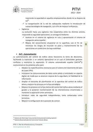 Ministerio de Fomento.
              S. E. de Infraestructuras,
              Transporte y Vivienda
                                                                              PITVI
                                                                            2012 – 2024

                   mejorando la capacidad en aquellos emplazamientos donde no se dispone de
                   ILS45.
               La reorganización de la red de radioayudas mediante la introducción de
                   nuevas tecnologías de navegación, con el fin de mejorar la eficiencia.
           o Vigilancia
             La evolución hacia una vigilancia más cooperativa entre los distintos actores,
             mejorando la seguridad operacional, se conseguirá mediante:
               Avances en el sistema de vigilancia en ruta y aproximación el sistema de
                   navegación aérea español.
               Mejora del conocimiento situacional en la superficie, con el fin de
                   minimizar los riesgos de incursión en pista y mantenimiento de las
                                                                                                  II
                   operaciones en condiciones de baja visibilidad.

         AUT – Automatización
La automatización del control de tráfico aéreo favorecerá la toma de decisiones,
facilitando la transición a un entorno operacional en el cual el controlador gestione
conflictos y monitorice la separación. El sistema automatizado español (SACTA46))
evolucionará en los próximos años para:
         o Adoptar las especificaciones necesarias para el sistema de tratamiento del plan
           de vuelo (TPV).
         o Incorporar las comunicaciones de datos entre piloto y controlador en soporte
           digital, de modo que se alcancen mejoras de la seguridad y la fiabilidad de la
           información.
         o Ampliar el horizonte de planificación en la operativa del control de tráfico
           aéreo y mejorar los procesos en la fase estratégica.
         o Mejorar los procesos en la fase táctica del control del tráfico aéreo mediante el
           guiado y la posterior monitorización de las intervenciones encaminadas a
           mantener la separación entre aeronaves.
         o Introducir redes de seguridad independientes, tanto embarcadas como
           terrestres.
         o Mejorar la configuración de la posición de control.
                                                                                                  Programas de actuación




45
     Sistema de Aterrizaje Instrumental (Instrumental Landing System)
46
     Sistema Automatizado de Control de Tránsito Aéreo

PITVI. II. Plan de Infraestructuras y Transporte                                        II.201
26 de septiembre de 2012
 
