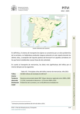 Ministerio de Fomento.
              S. E. de Infraestructuras,
              Transporte y Vivienda
                                                                                    PITVI
                                                                                   2012 – 2024




                                                                                                          II


                                           Fuente: Ministerio de Fomento


En definitiva, el sistema de transporte de viajeros se caracteriza por un claro predominio
de la carretera, no habiéndose producido ninguna evolución en este reparto durante los
últimos años, a excepción del repunte positivo del ferrocarril en aquellos corredores en
los que fueron establecidas nuevas líneas de alta velocidad.

En cuanto al transporte de mercancías, los datos más significativos del tráfico por el
interior del país son los siguientes:

                     Tabla nº2. Principales cifras del tráfico interior de mercancías. Año 2011
Tráfico            310.864 millones de toneladas-km (Mt-km)2                                              Evolución y diagnóstico del sistema de transporte
interior
Tendencia          Descenso pronunciado desde 2007. Mayor descenso registrado entre 2008 y 2009
observada          (-12,3%), suavizando el descenso a -3,7% entre 2009 y 2010.
Distribución       Predominio de la carretera, con un 85,30% de las toneladas-km
modal




2
    Estimación provisional pendiente del cierre de datos a 2011

PITVI. II. Plan de Infraestructuras y Transporte                                                  II.4
26 de septiembre de 2012
 