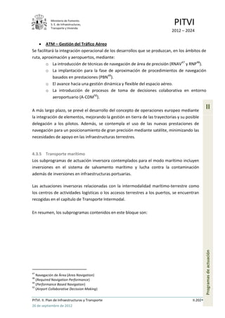Ministerio de Fomento.
            S. E. de Infraestructuras,
            Transporte y Vivienda
                                                                              PITVI
                                                                             2012 – 2024

        ATM – Gestión del Tráfico Aéreo
Se facilitará la integración operacional de los desarrollos que se produzcan, en los ámbitos de
ruta, aproximación y aeropuertos, mediante:
        o La introducción de técnicas de navegación de área de precisión (RNAV47 y RNP48).
        o La implantación para la fase de aproximación de procedimientos de navegación
            basados en prestaciones (PBN49).
        o El avance hacia una gestión dinámica y flexible del espacio aéreo.
        o La introducción de procesos de toma de decisiones colaborativa en entorno
            aeroportuario (A-CDM50).

A más largo plazo, se prevé el desarrollo del concepto de operaciones europeo mediante
                                                                                                  II
la integración de elementos, mejorando la gestión en tierra de las trayectorias y su posible
delegación a los pilotos. Además, se contempla el uso de las nuevas prestaciones de
navegación para un posicionamiento de gran precisión mediante satélite, minimizando las
necesidades de apoyo en las infraestructuras terrestres.


4.3.5 Transporte marítimo
Los subprogramas de actuación inversora contemplados para el modo marítimo incluyen
inversiones en el sistema de salvamento marítimo y lucha contra la contaminación
además de inversiones en infraestructuras portuarias.

Las actuaciones inversoras relacionadas con la intermodalidad marítimo-terrestre como
los centros de actividades logísticas o los accesos terrestres a los puertos, se encuentran
recogidas en el capítulo de Transporte Intermodal.

En resumen, los subprogramas contenidos en este bloque son:
                                                                                                  Programas de actuación




47
   Navegación de Área (Area Navigation)
48
   (Required Navigation Performance)
49
   (Performance Based Navigation)
50
   (Airport Collaborative Decission Making)

PITVI. II. Plan de Infraestructuras y Transporte                                        II.202
26 de septiembre de 2012
 