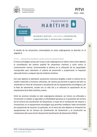 Ministerio de Fomento.
            S. E. de Infraestructuras,
            Transporte y Vivienda
                                                                               PITVI
                                                                              2012 – 2024




                                                                                                    II
El detalle de las actuaciones contempladas en estos subprogramas se describe en el
epígrafe 6.

4.3.5.1 Salvamento marítimo y lucha contra la contaminación
El marco estratégico actual, por lo que a este subprograma se refiere, tiene como objetivo
la consolidación del sistema español de salvamento marítimo y lucha contra la
contaminación marina, incrementando la eficacia en la utilización de las capacidades
incorporadas para robustecer el sistema de prevención y proporcionar la respuesta
adecuada frente a cualquier tipo de incidente marítimo.

Con este objetivo se abordarán actuaciones inversoras dirigidas a dotar al sistema de los
medios materiales y humanos suficientes, de manera que durante la vigencia del plan se
mantendrá un ritmo de renovación y actualización de los equipamientos tecnológicos y de
la flota de salvamento, acorde con su vida útil y se reforzará la capacitación de las
tripulaciones de la flota marítima y aérea.

Entre las acciones incluidas en este subprograma destacan, así mismo, las enfocadas a
incrementar la calidad, la seguridad y la flexibilidad operativa en la prestación del servicio
de los Centros de Coordinación de Salvamento, a través de la introducción de mejoras e
innovaciones en el equipamiento tecnológico que permitan establecer redes territoriales
de compartición de recursos. En particular, en el marco de este objetivo se renovarán los
                                                                                                    Programas de actuación




equipamientos de los Centros de Coordinación de Salvamento y se construirán las
instalaciones del nuevo Centro Nacional de Coordinación de Salvamento (CNCS).




PITVI. II. Plan de Infraestructuras y Transporte                                          II.203
26 de septiembre de 2012
 