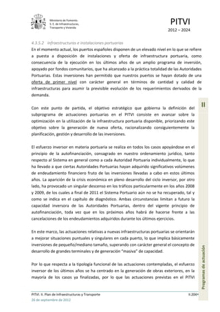 Ministerio de Fomento.
            S. E. de Infraestructuras,
            Transporte y Vivienda
                                                                             PITVI
                                                                            2012 – 2024

4.3.5.2 Infraestructuras e instalaciones portuarias
En el momento actual, los puertos españoles disponen de un elevado nivel en lo que se refiere
a puesta a disposición de instalaciones y oferta de infraestructura portuaria, como
consecuencia de la ejecución en los últimos años de un amplio programa de inversión,
apoyado por fondos comunitarios, que ha alcanzado a la práctica totalidad de las Autoridades
Portuarias. Estas inversiones han permitido que nuestros puertos se hayan dotado de una
oferta de primer nivel con carácter general en términos de cantidad y calidad de
infraestructuras para asumir la previsible evolución de los requerimientos derivados de la
demanda.

Con este punto de partida, el objetivo estratégico que gobierna la definición del
                                                                                                 II
subprograma de actuaciones portuarias en el PITVI consiste en avanzar sobre la
optimización en la utilización de la infraestructura portuaria disponible, priorizando este
objetivo sobre la generación de nueva oferta, racionalizando consiguientemente la
planificación, gestión y desarrollo de las inversiones.

El esfuerzo inversor en materia portuaria se realiza en todos los casos apoyándose en el
principio de la autofinanciación, consagrado en nuestro ordenamiento jurídico, tanto
respecto al Sistema en general como a cada Autoridad Portuaria individualmente, lo que
ha llevado a que ciertas Autoridades Portuarias hayan adquirido significativos volúmenes
de endeudamiento financiero fruto de las inversiones llevadas a cabo en estos últimos
años. La aparición de la crisis económica en pleno desarrollo del ciclo inversor, por otro
lado, ha provocado un singular descenso en los tráficos particularmente en los años 2008
y 2009, de los cuales a final de 2011 el Sistema Portuario aún no se ha recuperado, tal y
como se indica en el capítulo de diagnóstico. Ambas circunstancias limitan a futuro la
capacidad inversora de las Autoridades Portuarias, dentro del vigente principio de
autofinanciación, toda vez que en los próximos años habrá de hacerse frente a las
cancelaciones de los endeudamientos adquiridos durante los últimos ejercicios.

En este marco, las actuaciones relativas a nuevas infraestructuras portuarias se orientarán
a mejorar situaciones puntuales y singulares en cada puerto, lo que implica básicamente
inversiones de pequeño/mediano tamaño, superando con carácter general el concepto de
                                                                                                 Programas de actuación




desarrollo de grandes terminales y de generación “masiva” de capacidad.

Por lo que respecta a la tipología funcional de las actuaciones contempladas, el esfuerzo
inversor de los últimos años se ha centrado en la generación de obras exteriores, en la
mayoría de los casos ya finalizadas, por lo que las actuaciones previstas en el PITVI


PITVI. II. Plan de Infraestructuras y Transporte                                       II.204
26 de septiembre de 2012
 