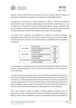 Ministerio de Fomento.
            S. E. de Infraestructuras,
            Transporte y Vivienda
                                                                                    PITVI
                                                                                   2012 – 2024

basculan en gran medida hacia la construcción de nuevos muelles y obras de atraque, a la
generación y habilitación de superficies y a la mejora de la accesibilidad terrestre.

El programa de actuaciones en materia portuaria se define a través del concepto de
generación de nuevas "terminales especializadas" por tipo de tráfico, teniendo éstas, a su vez,
su reflejo en la construcción de nuevas infraestructuras (diques, muelles, explanadas, etc.)
que se cuantifican a través de tres parámetros identificativos como son los metros lineales de
atraque, hectáreas de superficie terrestre generada y hectáreas de agua abrigada.

En función de los escenarios de evolución de la demanda, se derivan diferentes
necesidades de generación de nueva oferta, actuaciones que para el escenario básico
                                                                                                       II
incluyen la puesta en servicio de nuevas infraestructuras e instalaciones con las siguientes
dimensiones:

                                          m de muelle                     19.713
                        2012-2018         ha nueva superficie terrestre    386
                                          ha agua abrigada                 218
                                          m de muelle                     16.069
                        2019-2024         ha nueva superficie terrestre    460
                                          ha agua abrigada                  66
                                          m de muelle                     35.782
                   Total 2012-2024        ha nueva superficie terrestre    846
                                          ha agua abrigada                 284

En este escenario se recogen básicamente las actuaciones que tienen reflejo en el Plan de
Empresa 2013 (actualmente en fase de redacción), particularmente en horizontes de
corto/medio plazo.

La construcción de nuevos diques incluye como inversiones más relevantes la terminación
de las obras de abrigo de Granadilla (Autoridad Portuaria de Santa Cruz de Tenerife) y de
la dársena de La Esfinge (Autoridad Portuaria de Las Palmas) así como el lanzamiento de
las nuevas operaciones de 4ª fase de Isla Verde Exterior, Tarifa (Autoridad Portuaria de la
Bahía de Algeciras), dique exterior del desarrollo de Poniente (Autoridad Portuaria de
                                                                                                       Programas de actuación




Almería) y la primera fase del contradique Sur (Autoridad Portuaria de Tarragona).

Por lo que respecta a obras de atraque y nuevas superficies, destacan entre las
actuaciones previstas la finalización de la dársena de Ziérbana (Autoridad Portuaria de
Bilbao), nuevos muelles de Maliaño y en zona Sur (Autoridad Portuaria de Santander) la



PITVI. II. Plan de Infraestructuras y Transporte                                             II.205
26 de septiembre de 2012
 