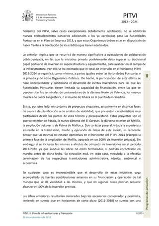 Ministerio de Fomento.
            S. E. de Infraestructuras,
            Transporte y Vivienda
                                                                             PITVI
                                                                            2012 – 2024

horizonte del PITVI, salvo casos excepcionales debidamente justificados, no se admitirán
nuevos endeudamientos bancarios adicionales a los ya aprobados para las Autoridades
Portuarias en el Plan de Empresa 2013, y que estos Organismos deben estar en disposición de
hacer frente a la devolución de los créditos que tienen contraídos.

Lo anterior implica que se recurrirá de manera significativa a operaciones de colaboración
público-privada, en las que la iniciativa privada posiblemente deba superar su tradicional
papel portuario de inversor en superestructura y equipamiento, para avanzar en el campo de
la infraestructura. Por ello se ha estimado que el total de inversión en el horizonte PITVI
2012-2024 se repartirá, como mínimo, a partes iguales entre las Autoridades Portuarias y
la privada y de otros Organismos Públicos. De hecho, la participación de esta última se
                                                                                                 II
hace imprescindible y condiciona el desarrollo de ciertas inversiones para las que las
Autoridades Portuarias tienen limitada su capacidad de financiación, entre las que se
pueden citar las terminales de contenedores de la dársena Norte de Valencia, los nuevos
muelles de punta Langosteira, o el muelle de Ribera en el puerto de Granadilla.

Existe, por otro lado, un conjunto de proyectos singulares, actualmente en distintas fases
de avance de planificación o de análisis de viabilidad, que presentan características muy
particulares desde los puntos de vista técnico y presupuestario. Estos proyectos son el
puerto exterior de Pasaia, la nueva dársena del El Gorguel, la dársena exterior de Melilla,
la ampliación del puerto de Palma de Mallorca. Con carácter general, y dada la experiencia
existente en la tramitación, diseño y ejecución de obras de este calado, es razonable
pensar que las mismas no estarán operativas en el horizonte del PITVI, 2024 (excepto la
primera fase de la ampliación de Melilla, apoyada en un 100% de inversión privada). Sin
embargo sí se incluyen las mismas a efectos de cómputo de inversiones en el periodo
2012-2024, ya que aunque las obras no estén terminadas, sí podrían encontrarse en
marcha antes de dicha fecha. Su ejecución está, en todo caso, vinculada a la efectiva
terminación de las respectivas tramitaciones administrativa, técnica, ambiental y
económica.

En cualquier caso es imprescindible que el desarrollo de estas iniciativas vaya
acompañada de fuertes contribuciones externas en su financiación y operación, de tal
                                                                                                 Programas de actuación




manera que se dé viabilidad a las mismas, y que en algunos casos podrían requerir
alcanzar el 100% de la inversión prevista.

Las cifras anteriores resultarían minoradas bajo los escenarios conservador y pesimista,
teniendo en cuenta que en horizontes de corto plazo (2012-2018) se cuenta con una


PITVI. II. Plan de Infraestructuras y Transporte                                       II.207
26 de septiembre de 2012
 