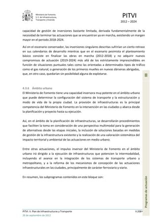 Ministerio de Fomento.
            S. E. de Infraestructuras,
            Transporte y Vivienda
                                                                               PITVI
                                                                             2012 – 2024

capacidad de gestión de inversiones bastante limitada, derivada fundamentalmente de la
necesidad de terminar las actuaciones que se encuentran ya en marcha, existiendo un margen
mayor en el periodo 2018-2024.

Así en el escenario conservador, las inversiones singulares descritas sufrirían un cierto retraso
en sus calendarios de desarrollo mientras que en el escenario pesimista el planteamiento
básico consiste en finalizar las obras en marcha (2012-2018) y no adquirir nuevos
compromisos de actuación (2019-2024) más allá de los estrictamente imprescindibles en
función de situaciones puntuales tales como las orientadas a determinados tipos de tráfico
como el gas natural, o generación de los primeros muelles en nuevas dársenas abrigadas,
que, en otro caso, quedarían sin posibilidad alguna de explotarse.
                                                                                                   II

4.3.6 Ámbito urbano
El Ministerio de Fomento tiene una capacidad inversora muy potente en el ámbito urbano
que puede determinar la configuración del sistema de transporte y la estructuración y
modo de vida de la propia ciudad. La provisión de infraestructuras es la principal
competencia del Ministerio de Fomento en la intervención en las ciudades y abarca desde
la planificación y proyecto hasta su ejecución.

Así, en el ámbito de la planificación de infraestructuras, se desarrollarán procedimientos
que faciliten la toma en consideración de una perspectiva multimodal para la generación
de alternativas desde las etapas iniciales, la inclusión de soluciones basadas en medidas
de gestión de la infraestructura existente y la realización de una valoración sistemática del
impacto territorial y ambiental de las actuaciones en medio urbano.

Entre otras actuaciones, el impulso inversor del Ministerio de Fomento en el ámbito
urbano irá dirigido a la ejecución de infraestructuras que potencien la intermodalidad,
incluyendo el avance en la integración de los sistemas de transporte urbano y
metropolitano, y a la reforma de los mecanismos de concepción de las actuaciones
infraestructurales en las ciudades, principalmente de carácter ferroviario y viario.

En resumen, los subprogramas contenidos en este bloque son:
                                                                                                   Programas de actuación




PITVI. II. Plan de Infraestructuras y Transporte                                         II.208
26 de septiembre de 2012
 