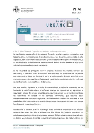 Ministerio de Fomento.
            S. E. de Infraestructuras,
            Transporte y Vivienda
                                                                             PITVI
                                                                            2012 – 2024




                                                                                                 II

4.3.6.1 Plan Global de Cercanías: actuaciones en línea y estaciones
La planificación y desarrollo de las redes de Cercanías resultan aspectos estratégicos para
todas las áreas metropolitanas de cierta dimensión. Las Cercanías, como modo de alta
capacidad, son un elemento estructurarte y vertebrador del transporte metropolitano, y
su desarrollo sólo puede definirse adecuadamente dentro de una reflexión a largo plazo
sobre el conjunto del sistema de transporte.

En la actualidad los principales núcleos urbanos disponen de potentes servicios de
cercanías y la demanda se ha estabilizado. Por otro lado, las previsiones de un posible
crecimiento de tráficos por ferrocarril en el actual escenario de crisis económica son
mucho menores a las previstas en la época de crecimiento económico anterior, en la cual
se planificaron los recientes Planes de Cercanías.

Por este motivo, siguiendo el criterio de sostenibilidad y eficiencia económica, en un
horizonte a corto/medio plazo, el esfuerzo inversor se concentrará en garantizar la
seguridad y calidad del servicio actual de cercanías. Para cumplir con el mantenimiento de
los estándares de calidad en los servicios ferroviarios, que requiere dotar
convenientemente los fondos asignados a mantenimiento y reposición de la red, el Plan
prevé el establecimiento de un programa de reposición de activos críticos en cada uno de
los núcleos de cercanías existentes.
                                                                                                 Programas de actuación




No obstante lo anterior, el PITVI en el largo plazo, preverá la ampliación de las actuales
redes de Cercanías. Para ello se elaborará un Plan Global de Cercanías que recoja las
principales actuaciones infraestructurales a abordar. Dichas actuaciones serán analizadas
en detalle y priorizadas, teniendo en cuenta el necesario periodo de maduración de las


PITVI. II. Plan de Infraestructuras y Transporte                                       II.209
26 de septiembre de 2012
 