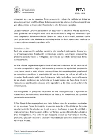 Ministerio de Fomento.
            S. E. de Infraestructuras,
            Transporte y Vivienda
                                                                               PITVI
                                                                              2012 – 2024

propuestas antes de su ejecución. Consecuentemente evaluará la viabilidad de todas las
actuaciones a incluir en el Plan Global de Cercanías siguiendo criterios de eficiencia económica
y de adaptación de la dotación de infraestructuras a las demandas esperadas.

Las actuaciones en Cercanías se realizarán sin perjuicio de la titularidad final de los servicios,
dado que se trata en la mayoría de los casos de infraestructuras integradas en la REFIG y por
tanto competencia de la Administración General del Estado. A pesar de ello, se contará con la
participación de las CCAA afectadas en el diseño y realización de las inversiones a través de los
correspondientes convenios de colaboración.

Actuaciones en línea
                                                                                                    II
Dentro de una perspectiva global de transporte intermodal y de optimización de recursos,
los principios generales de actuación en materia de cercanías van dirigidos a resolver los
problemas estructurales de la red ligados a carencias de capacidad y conectividad de los
tramos centrales.

En este sentido, se pretende especializar la infraestructura utilizada por los servicios de
cercanías para posibilitar mejoras de frecuencias y aumentos de regularidad, y mejorar la
conectividad con otras redes urbanas y metropolitanas de transporte público, para lo cual
es conveniente considerar la priorización del uso de tramos de red por el tráfico de
cercanías, donde resulte social y económicamente viable, teniendo en cuenta el impacto
de las actuales condiciones de ineficiencia por la superposición de flujos. Para ello será
necesaria una coordinación adecuada entre operadores y de éstos con el gestor de la
infraestructura.

Por consiguiente, las principales actuaciones en este subprograma son la ejecución de
nuevas líneas, la duplicación y electrificación de líneas y los incrementos de capacidad
para aumentar frecuencias.

El Plan Global de Cercanías evaluará, con visión de largo plazo, las actuaciones planteadas
en los anteriores Planes de Cercanías propuestos. Además, el Plan Global de Cercanías
estudiará extender la cobertura de la red a nuevas localidades o áreas de actividad e
                                                                                                    Programas de actuación




implantar servicios de cercanías en ámbitos territoriales que se están estructurando como
áreas metropolitanas. Para todo ello será necesario analizar las inversiones en marcha,
priorizar su ejecución y estudiar la situación y necesidades de los núcleos existentes donde
no hay plan iniciado.




PITVI. II. Plan de Infraestructuras y Transporte                                          II.210
26 de septiembre de 2012
 
