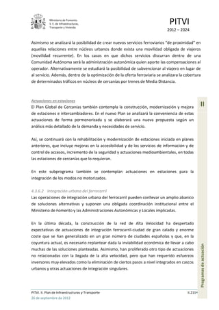 Ministerio de Fomento.
            S. E. de Infraestructuras,
            Transporte y Vivienda
                                                                               PITVI
                                                                             2012 – 2024

Asimismo se analizará la posibilidad de crear nuevos servicios ferroviarios “de proximidad” en
aquellas relaciones entre núcleos urbanos donde exista una movilidad obligada de viajeros
(movilidad recurrente). En los casos en que dichos servicios discurran dentro de una
Comunidad Autónoma será la administración autonómica quien aporte las compensaciones al
operador. Alternativamente se estudiará la posibilidad de subvencionar al viajero en lugar de
al servicio. Además, dentro de la optimización de la oferta ferroviaria se analizara la cobertura
de determinados tráficos en núcleos de cercanías por trenes de Media Distancia.



Actuaciones en estaciones
El Plan Global de Cercanías también contempla la construcción, modernización y mejora              II
de estaciones e intercambiadores. En el nuevo Plan se analizará la conveniencia de estas
actuaciones de forma pormenorizada y se elaborará una nueva propuesta según un
análisis más detallado de la demanda y necesidades de servicio.

Así, se continuará con la rehabilitación y modernización de estaciones iniciada en planes
anteriores, que incluye mejoras en la accesibilidad y de los servicios de información y de
control de accesos, incremento de la seguridad y actuaciones medioambientales, en todas
las estaciones de cercanías que lo requieran.

En este subprograma también se contemplan actuaciones en estaciones para la
integración de los modos no motorizados.

4.3.6.2 Integración urbana del ferrocarril
Las operaciones de integración urbana del ferrocarril pueden conllevar un amplio abanico
de soluciones alternativas y suponen una obligada coordinación institucional entre el
Ministerio de Fomento y las Administraciones Autonómicas y Locales implicadas.

En la última década, la construcción de la red de Alta Velocidad ha despertado
expectativas de actuaciones de integración ferrocarril-ciudad de gran calado y enorme
coste que se han generalizado en un gran número de ciudades españolas y que, en la
coyuntura actual, es necesario replantear dada la inviabilidad económica de llevar a cabo
                                                                                                   Programas de actuación




muchas de las soluciones planteadas. Asimismo, han proliferado otro tipo de actuaciones
no relacionadas con la llegada de la alta velocidad, pero que han requerido esfuerzos
inversores muy elevados como la eliminación de ciertos pasos a nivel integrados en cascos
urbanos y otras actuaciones de integración singulares.




PITVI. II. Plan de Infraestructuras y Transporte                                         II.211
26 de septiembre de 2012
 