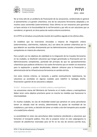 Ministerio de Fomento.
            S. E. de Infraestructuras,
            Transporte y Vivienda
                                                                              PITVI
                                                                             2012 – 2024

No se trata sólo de un problema de financiación de las actuaciones, condicionada en general
al planeamiento y la gestión urbanística, sino de las soluciones ferroviarias adoptadas y en
muchos casos convenidas (soterramientos). Estos últimos no son necesarios para garantizar
un buen servicio ni la funcionalidad de la red ferroviaria y por ello no son soluciones que se
consideren, en general, en otros países de nuestro entorno económico.

En el PITVI se introduce una profunda revisión de la política seguida en los últimos años.

Se establece que las inversiones vinculadas a mejoras de integración urbana
(soterramientos, cubrimientos, viaductos, etc.) son obras de carácter urbanístico por lo
que deberán ser asumidas directamente por las Administraciones Locales y Autonómicas
                                                                                                   II
competentes en materia de urbanismo.

Para cumplir con los objetivos de viabilidad en la integración de los trazados ferroviarios
en las ciudades, se diseñarán soluciones que tengan garantizada su financiación por las
Administraciones competentes, partiendo del principio de que los aprovechamientos
urbanísticos que pudieran atribuirse a los suelos ferroviarios que se revelen no necesarios
para la explotación y queden desafectados, deberán utilizarse para la financiación y
administración de las infraestructuras ferroviarias en sentido estricto.

Con estos mismos criterios, se revisarán, y podrán eventualmente replantearse, las
soluciones ya acordadas en algunas ciudades para redefinir la tipología, diseño,
financiación y gestión de las soluciones a adoptar.

4.3.6.3 Actuaciones viarias en el ámbito urbano y metropolitano
Las actuaciones viarias del Ministerio de Fomento en el medio urbano y metropolitano
deben tener como objetivo prioritario poner en marcha las medidas que favorezcan la
intermodalidad.

En muchas ciudades, las vías de titularidad estatal que penetran en zonas periurbanas
tienen un elevado nivel de servicio, determinando las pautas de movilidad de los
ciudadanos y, por tanto, su decisión de tomar un modo u otro de transporte para acceder
                                                                                                   Programas de actuación




a la ciudad (zona urbana).

La accesibilidad en estas vías periurbanas debe resolverse atendiendo a soluciones que
fomenten el transporte público. Para ello se propone incluir en este subprograma la
creación de plataformas reservadas para tal fin en las vías de servicio (carriles bus),


PITVI. II. Plan de Infraestructuras y Transporte                                         II.212
26 de septiembre de 2012
 