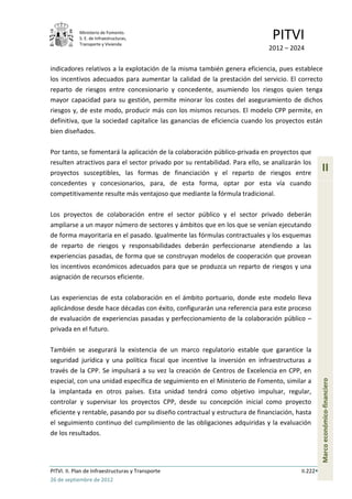 Ministerio de Fomento.
            S. E. de Infraestructuras,
            Transporte y Vivienda
                                                                              PITVI
                                                                             2012 – 2024

indicadores relativos a la explotación de la misma también genera eficiencia, pues establece
los incentivos adecuados para aumentar la calidad de la prestación del servicio. El correcto
reparto de riesgos entre concesionario y concedente, asumiendo los riesgos quien tenga
mayor capacidad para su gestión, permite minorar los costes del aseguramiento de dichos
riesgos y, de este modo, producir más con los mismos recursos. El modelo CPP permite, en
definitiva, que la sociedad capitalice las ganancias de eficiencia cuando los proyectos están
bien diseñados.

Por tanto, se fomentará la aplicación de la colaboración público-privada en proyectos que
resulten atractivos para el sector privado por su rentabilidad. Para ello, se analizarán los
proyectos susceptibles, las formas de financiación y el reparto de riesgos entre
                                                                                                  II
concedentes y concesionarios, para, de esta forma, optar por esta vía cuando
competitivamente resulte más ventajoso que mediante la fórmula tradicional.

Los proyectos de colaboración entre el sector público y el sector privado deberán
ampliarse a un mayor número de sectores y ámbitos que en los que se venían ejecutando
de forma mayoritaria en el pasado. Igualmente las fórmulas contractuales y los esquemas
de reparto de riesgos y responsabilidades deberán perfeccionarse atendiendo a las
experiencias pasadas, de forma que se construyan modelos de cooperación que provean
los incentivos económicos adecuados para que se produzca un reparto de riesgos y una
asignación de recursos eficiente.

Las experiencias de esta colaboración en el ámbito portuario, donde este modelo lleva
aplicándose desde hace décadas con éxito, configurarán una referencia para este proceso
de evaluación de experiencias pasadas y perfeccionamiento de la colaboración público –
privada en el futuro.

También se asegurará la existencia de un marco regulatorio estable que garantice la
seguridad jurídica y una política fiscal que incentive la inversión en infraestructuras a
través de la CPP. Se impulsará a su vez la creación de Centros de Excelencia en CPP, en
especial, con una unidad específica de seguimiento en el Ministerio de Fomento, similar a
                                                                                                  Marco económico-financiero




la implantada en otros países. Esta unidad tendrá como objetivo impulsar, regular,
controlar y supervisar los proyectos CPP, desde su concepción inicial como proyecto
eficiente y rentable, pasando por su diseño contractual y estructura de financiación, hasta
el seguimiento continuo del cumplimiento de las obligaciones adquiridas y la evaluación
de los resultados.




PITVI. II. Plan de Infraestructuras y Transporte                                        II.222
26 de septiembre de 2012
 
