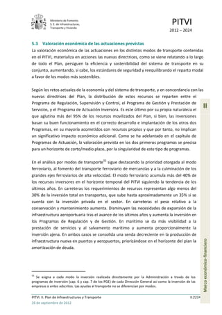 Ministerio de Fomento.
            S. E. de Infraestructuras,
            Transporte y Vivienda
                                                                                          PITVI
                                                                                         2012 – 2024


5.3 Valoración económica de las actuaciones previstas
La valoración económica de las actuaciones en los distintos modos de transporte contenidas
en el PITVI, materializa en acciones las nuevas directrices, como se viene relatando a lo largo
de todo el Plan, persiguen la eficiencia y sostenibilidad del sistema de transporte en su
conjunto, aumentando, si cabe, los estándares de seguridad y reequilibrando el reparto modal
a favor de los modos más sostenibles.

Según los retos actuales de la economía y del sistema de transporte, y en concordancia con las
nuevas directrices del Plan, la distribución de estos recursos se reparten entre el
Programa de Regulación, Supervisión y Control, el Programa de Gestión y Prestación de
Servicios, y el Programa de Actuación Inversora. Es este último por su propia naturaleza el
                                                                                                                II
que aglutina más del 95% de los recursos movilizados del Plan, si bien, las inversiones
basan su buen funcionamiento en el correcto desarrollo e implantación de los otros dos
Programas, en su mayoría acometidos con recursos propios y que por tanto, no implican
un significativo impacto económico adicional. Como se ha adelantado en el capítulo de
Programas de Actuación, la valoración prevista en los dos primeros programas se precisa
para un horizonte de corto/medio plazo, por la singularidad de este tipo de programas.

En el análisis por modos de transporte52 sigue destacando la prioridad otorgada al modo
ferroviario, al fomento del transporte ferroviario de mercancías y a la culminación de los
grandes ejes ferroviarios de alta velocidad. El modo ferroviario acumula más del 40% de
los recursos inversores en el horizonte temporal del PITVI siguiendo la tendencia de los
últimos años. En carreteras los requerimientos de recursos representan algo menos del
30% de la inversión total en transportes, que sube hasta aproximadamente un 35% si se
cuenta con la inversión privada en el sector. En carreteras el peso relativo a la
conservación y mantenimiento aumenta. Disminuyen las necesidades de expansión de la
infraestructura aeroportuaria tras el avance de los últimos años y aumenta la inversión en
los Programas de Regulación y de Gestión. En marítimo se da más visibilidad a la
prestación de servicios y al salvamento marítimo y aumenta proporcionalmente la
inversión ajena. En ambos casos se consolida una senda decreciente en la producción de
                                                                                                                Marco económico-financiero




infraestructura nueva en puertos y aeropuertos, priorizándose en el horizonte del plan la
amortización de deuda.




52
   Se asigna a cada modo la inversión realizada directamente por la Administración a través de los
programas de inversión (cap. 6 y cap. 7 de los PGE) de cada Dirección General así como la inversión de las
empresas o entes adscritos. Las ayudas al transporte no se diferencian por modos.

PITVI. II. Plan de Infraestructuras y Transporte                                                      II.223
26 de septiembre de 2012
 