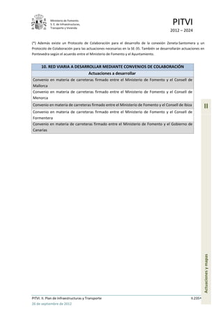 Ministerio de Fomento.
            S. E. de Infraestructuras,
            Transporte y Vivienda
                                                                                         PITVI
                                                                                        2012 – 2024

(*) Además existe un Protocolo de Colaboración para el desarrollo de la conexión Zeneta-Santomera y un
Protocolo de Colaboración para las actuaciones necesarias en la SE-35. También se desarrollarán actuaciones en
Pontevedra según el acuerdo entre el Ministerio de Fomento y el Ayuntamiento.


      10. RED VIARIA A DESARROLLAR MEDIANTE CONVENIOS DE COLABORACIÓN
                             Actuaciones a desarrollar
Convenio en materia de carreteras firmado entre el Ministerio de Fomento y el Consell de
Mallorca
Convenio en materia de carreteras firmado entre el Ministerio de Fomento y el Consell de
Menorca
Convenio en materia de carreteras firmado entre el Ministerio de Fomento y el Consell de Ibiza
                                                                                                               II
Convenio en materia de carreteras firmado entre el Ministerio de Fomento y el Consell de
Formentera
Convenio en materia de carreteras firmado entre el Ministerio de Fomento y el Gobierno de
Canarias




                                                                                                               Actuaciones y mapas




PITVI. II. Plan de Infraestructuras y Transporte                                                     II.235
26 de septiembre de 2012
 