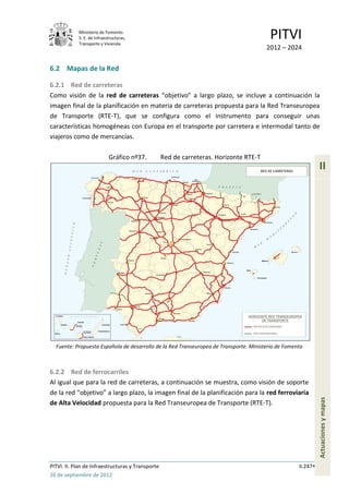 Ministerio de Fomento.
            S. E. de Infraestructuras,
            Transporte y Vivienda
                                                                                         PITVI
                                                                                        2012 – 2024


6.2 Mapas de la Red

6.2.1 Red de carreteras
Como visión de la red de carreteras “objetivo” a largo plazo, se incluye a continuación la
imagen final de la planificación en materia de carreteras propuesta para la Red Transeuropea
de Transporte (RTE-T), que se configura como el instrumento para conseguir unas
características homogéneas con Europa en el transporte por carretera e intermodal tanto de
viajeros como de mercancías.

                            Gráfico nº37.          Red de carreteras. Horizonte RTE-T
                                                                                                              II




  Fuente: Propuesta Española de desarrollo de la Red Transeuropea de Transporte. Ministerio de Fomento



6.2.2 Red de ferrocarriles
Al igual que para la red de carreteras, a continuación se muestra, como visión de soporte
de la red “objetivo” a largo plazo, la imagen final de la planificación para la red ferroviaria
                                                                                                              Actuaciones y mapas




de Alta Velocidad propuesta para la Red Transeuropea de Transporte (RTE-T).




PITVI. II. Plan de Infraestructuras y Transporte                                                    II.247
26 de septiembre de 2012
 