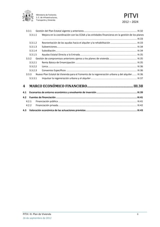 Ministerio de Fomento.
                 S. E. de Infraestructuras,
                 Transporte y Vivienda
                                                                                                                                         PITVI
                                                                                                                                       2012 – 2024

    3.3.1    Gestión del Plan Estatal vigente y anteriores .............................................................................. III.32
       3.3.1.1    Mejora en la coordinación con las CCAA y las entidades financieras en la gestión de los planes
                   ........................................................................................................................................... III.33
       3.3.1.2    Reorientación de las ayudas hacia el alquiler y la rehabilitación ....................................... III.33
       3.3.1.3    Subvenciones...................................................................................................................... III.34
       3.3.1.4    Subsidiación........................................................................................................................ III.34
       3.3.1.5    Ayudas Estatal Directa a la Entrada .................................................................................... III.35
    3.3.2    Gestión de compromisos anteriores ajenos a los planes de vivienda ......................................... III.35
       3.3.2.1    Renta Básica de Emancipación. .......................................................................................... III.35
       3.3.2.2    Lorca ................................................................................................................................... III.36
       3.3.2.3    Convenios Específicos ........................................................................................................ III.36
    3.3.3    Nuevo Plan Estatal de Vivienda para el Fomento de la regeneración urbana y del alquiler ....... III.36
       3.3.3.1    Impulsar la regeneración urbana y el alquiler .................................................................... III.37


4       MARCO ECONÓMICO FINANCIERO..................................................... III.38
4.1     Escenarios de entorno económico y envolvente de inversión ......................................................... III.39
4.2 Fuentes de financiación .................................................................................................................. III.41
   4.2.1 Financiación pública .................................................................................................................... III.41
   4.2.2 Financiación privada .................................................................................................................... III.42
4.3     Valoración económica de las actuaciones previstas ........................................................................ III.43




PITVI. III. Plan de Vivienda                                                                                                                               ii
26 de septiembre de 2012
 
