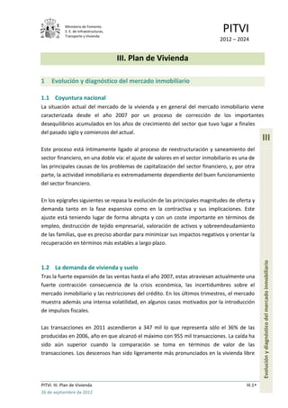 Ministerio de Fomento.
             S. E. de Infraestructuras,
             Transporte y Vivienda
                                                                               PITVI
                                                                             2012 – 2024


                                          III. Plan de Vivienda

1    Evolución y diagnóstico del mercado inmobiliario

1.1 Coyuntura nacional
La situación actual del mercado de la vivienda y en general del mercado inmobiliario viene
caracterizada desde el año 2007 por un proceso de corrección de los importantes
desequilibrios acumulados en los años de crecimiento del sector que tuvo lugar a finales
del pasado siglo y comienzos del actual.
                                                                                                  III
Este proceso está íntimamente ligado al proceso de reestructuración y saneamiento del
sector financiero, en una doble vía: el ajuste de valores en el sector inmobiliario es una de
las principales causas de los problemas de capitalización del sector financiero, y, por otra
parte, la actividad inmobiliaria es extremadamente dependiente del buen funcionamiento
del sector financiero.

En los epígrafes siguientes se repasa la evolución de las principales magnitudes de oferta y
demanda tanto en la fase expansiva como en la contractiva y sus implicaciones. Este
ajuste está teniendo lugar de forma abrupta y con un coste importante en términos de
empleo, destrucción de tejido empresarial, valoración de activos y sobreendeudamiento
de las familias, que es preciso abordar para minimizar sus impactos negativos y orientar la
recuperación en términos más estables a largo plazo.



1.2 La demanda de vivienda y suelo                                                                Evolución y diagnóstico del mercado inmobiliario
Tras la fuerte expansión de las ventas hasta el año 2007, estas atraviesan actualmente una
fuerte contracción consecuencia de la crisis económica, las incertidumbres sobre el
mercado inmobiliario y las restricciones del crédito. En los últimos trimestres, el mercado
muestra además una intensa volatilidad, en algunos casos motivados por la introducción
de impulsos fiscales.

Las transacciones en 2011 ascendieron a 347 mil lo que representa sólo el 36% de las
producidas en 2006, año en que alcanzó el máximo con 955 mil transacciones. La caída ha
sido aún superior cuando la comparación se toma en términos de valor de las
transacciones. Los descensos han sido ligeramente más pronunciados en la vivienda libre




PITVI. III. Plan de Vivienda                                                             III.1
26 de septiembre de 2012
 