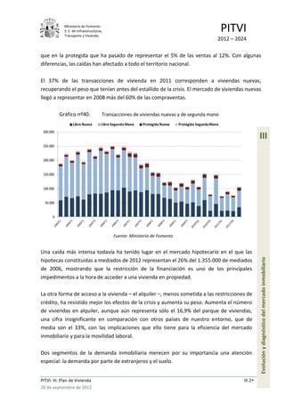 Ministerio de Fomento.
             S. E. de Infraestructuras,
             Transporte y Vivienda
                                                                                                      PITVI
                                                                                                  2012 – 2024

que en la protegida que ha pasado de representar el 5% de las ventas al 12%. Con algunas
diferencias, las caídas han afectado a todo el territorio nacional.

El 37% de las transacciones de vivienda en 2011 corresponden a viviendas nuevas,
recuperando el peso que tenían antes del estallido de la crisis. El mercado de viviendas nuevas
llegó a representar en 2008 más del 60% de las compraventas.

           Gráfico nº40.              Transacciones de viviendas nuevas y de segunda mano
                  Libre Nueva         Libre Segunda Mano   Protegida Nueva   Protegida Segunda Mano
 300.000
                                                                                                                     III
 250.000


 200.000


 150.000


 100.000


  50.000


       0




                                            Fuente: Ministerio de Fomento


Una caída más intensa todavía ha tenido lugar en el mercado hipotecario en el que las
                                                                                                                     Evolución y diagnóstico del mercado inmobiliario
hipotecas constituidas a mediados de 2012 representan el 26% del 1.355.000 de mediados
de 2006, mostrando que la restricción de la financiación es uno de los principales
impedimentos a la hora de acceder a una vivienda en propiedad.

La otra forma de acceso a la vivienda – el alquiler –, menos sometida a las restricciones de
crédito, ha resistido mejor los efectos de la crisis y aumenta su peso. Aumenta el número
de viviendas en alquiler, aunque aún representa sólo el 16,9% del parque de viviendas,
una cifra insignificante en comparación con otros países de nuestro entorno, que de
media son el 33%, con las implicaciones que ello tiene para la eficiencia del mercado
inmobiliario y para la movilidad laboral.

Dos segmentos de la demanda inmobiliaria merecen por su importancia una atención
especial: la demanda por parte de extranjeros y el suelo.


PITVI. III. Plan de Vivienda                                                                                III.2
26 de septiembre de 2012
 