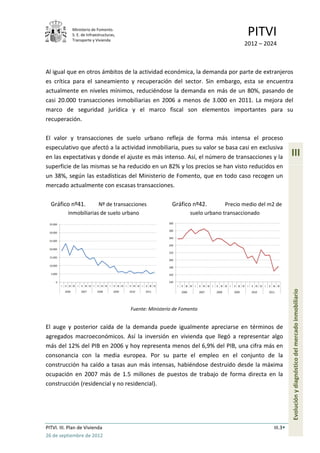 Ministerio de Fomento.
                     S. E. de Infraestructuras,
                     Transporte y Vivienda
                                                                                                                                                              PITVI
                                                                                                                                                            2012 – 2024



Al igual que en otros ámbitos de la actividad económica, la demanda por parte de extranjeros
es crítica para el saneamiento y recuperación del sector. Sin embargo, esta se encuentra
actualmente en niveles mínimos, reduciéndose la demanda en más de un 80%, pasando de
casi 20.000 transacciones inmobiliarias en 2006 a menos de 3.000 en 2011. La mejora del
marco de seguridad jurídica y el marco fiscal son elementos importantes para su
recuperación.

El valor y transacciones de suelo urbano refleja de forma más intensa el proceso
especulativo que afectó a la actividad inmobiliaria, pues su valor se basa casi en exclusiva
en las expectativas y donde el ajuste es más intenso. Así, el número de transacciones y la                                                                                                   III
superficie de las mismas se ha reducido en un 82% y los precios se han visto reducidos en
un 38%, según las estadísticas del Ministerio de Fomento, que en todo caso recogen un
mercado actualmente con escasas transacciones.

  Gráfico nº41.              Nº de transacciones                                                  Gráfico nº42.                Precio medio del m2 de
                inmobiliarias de suelo urbano                                                                    suelo urbano transaccionado
 35.000                                                                                         300

                                                                                                280
 30.000
                                                                                                260
 25.000
                                                                                                240
 20.000
                                                                                                220
 15.000
                                                                                                200
 10.000
                                                                                                180

  5.000                                                                                         160

     0                                                                                          140
          I   II III IV I   II III IV I   II III IV I   II III IV I   II III IV I   II III IV         I   II III IV I   II III IV I   II III IV I   II III IV I   II III IV I   II III IV


                                                                                                                                                                                             Evolución y diagnóstico del mercado inmobiliario
              2006          2007          2008          2009          2010          2011                  2006          2007          2008          2009          2010          2011




                                                                      Fuente: Ministerio de Fomento


El auge y posterior caída de la demanda puede igualmente apreciarse en términos de
agregados macroeconómicos. Así la inversión en vivienda que llegó a representar algo
más del 12% del PIB en 2006 y hoy representa menos del 6,9% del PIB, una cifra más en
consonancia con la media europea. Por su parte el empleo en el conjunto de la
construcción ha caído a tasas aun más intensas, habiéndose destruido desde la máxima
ocupación en 2007 más de 1.5 millones de puestos de trabajo de forma directa en la
construcción (residencial y no residencial).




PITVI. III. Plan de Vivienda                                                                                                                                                        III.3
26 de septiembre de 2012
 