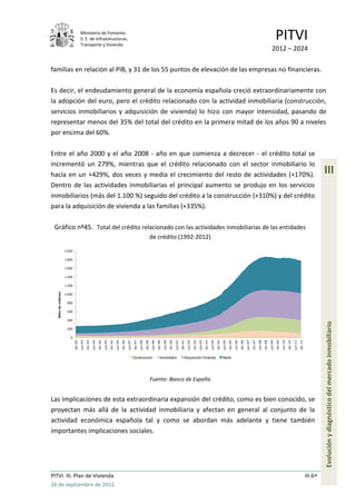 Ministerio de Fomento.
                                        S. E. de Infraestructuras,
                                        Transporte y Vivienda
                                                                                                                                                                                                                                                                                                                                                 PITVI
                                                                                                                                                                                                                                                                                                                                          2012 – 2024

familias en relación al PIB, y 31 de los 55 puntos de elevación de las empresas no financieras.

Es decir, el endeudamiento general de la economía española creció extraordinariamente con
la adopción del euro, pero el crédito relacionado con la actividad inmobiliaria (construcción,
servicios inmobiliarios y adquisición de vivienda) lo hizo con mayor intensidad, pasando de
representar menos del 35% del total del crédito en la primera mitad de los años 90 a niveles
por encima del 60%.

Entre el año 2000 y el año 2008 - año en que comienza a decrecer - el crédito total se
incrementó un 279%, mientras que el crédito relacionado con el sector inmobiliario lo
hacía en un +429%, dos veces y media el crecimiento del resto de actividades (+170%).                                                                                                                                                                                                                                                                                                                  III
Dentro de las actividades inmobiliarias el principal aumento se produjo en los servicios
inmobiliarios (más del 1.100 %) seguido del crédito a la construcción (+310%) y del crédito
para la adquisición de vivienda a las familias (+335%).

 Gráfico nº45. Total del crédito relacionado con las actividades inmobiliarias de las entidades
                                                                                                                                                    de crédito (1992-2012)

                       2.000

                       1.800

                       1.600

                       1.400

                       1.200
   Miles de millones




                       1.000

                        800

                        600

                        400

                        200                                                                                                                                                                                                                                                                                                                                                                            Evolución y diagnóstico del mercado inmobiliario
                          0
                                        jun-93


                                                          jun-94


                                                                            jun-95


                                                                                              jun-96


                                                                                                                jun-97


                                                                                                                                  jun-98


                                                                                                                                                    jun-99


                                                                                                                                                                      jun-00


                                                                                                                                                                                        jun-01


                                                                                                                                                                                                          jun-02


                                                                                                                                                                                                                            jun-03


                                                                                                                                                                                                                                              jun-04


                                                                                                                                                                                                                                                                jun-05


                                                                                                                                                                                                                                                                                  jun-06


                                                                                                                                                                                                                                                                                                    jun-07


                                                                                                                                                                                                                                                                                                                      jun-08


                                                                                                                                                                                                                                                                                                                                        jun-09


                                                                                                                                                                                                                                                                                                                                                          jun-10


                                                                                                                                                                                                                                                                                                                                                                            jun-11
                               dic-92


                                                 dic-93


                                                                   dic-94


                                                                                     dic-95


                                                                                                       dic-96


                                                                                                                         dic-97


                                                                                                                                           dic-98


                                                                                                                                                             dic-99


                                                                                                                                                                               dic-00


                                                                                                                                                                                                 dic-01


                                                                                                                                                                                                                   dic-02


                                                                                                                                                                                                                                     dic-03


                                                                                                                                                                                                                                                       dic-04


                                                                                                                                                                                                                                                                         dic-05


                                                                                                                                                                                                                                                                                           dic-06


                                                                                                                                                                                                                                                                                                             dic-07


                                                                                                                                                                                                                                                                                                                               dic-08


                                                                                                                                                                                                                                                                                                                                                 dic-09


                                                                                                                                                                                                                                                                                                                                                                   dic-10


                                                                                                                                                                                                                                                                                                                                                                                     dic-11




                                                                                                                         Construcción                           Inmobiliario                         Adquisición Vivienda                                       Resto




                                                                                                                                                    Fuente: Banco de España


Las implicaciones de esta extraordinaria expansión del crédito, como es bien conocido, se
proyectan más allá de la actividad inmobiliaria y afectan en general al conjunto de la
actividad económica española tal y como se abordan más adelante y tiene también
importantes implicaciones sociales.




PITVI. III. Plan de Vivienda                                                                                                                                                                                                                                                                                                                                                                  III.6
26 de septiembre de 2012
 