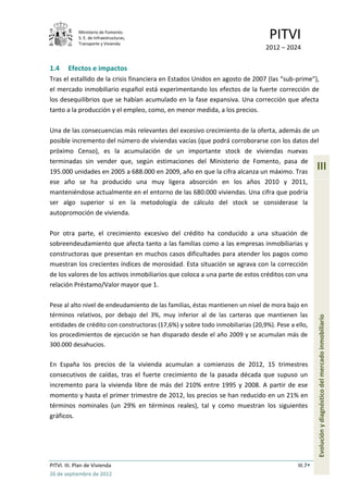 Ministerio de Fomento.
             S. E. de Infraestructuras,
             Transporte y Vivienda
                                                                                PITVI
                                                                               2012 – 2024


1.4     Efectos e impactos
Tras el estallido de la crisis financiera en Estados Unidos en agosto de 2007 (las “sub-prime”),
el mercado inmobiliario español está experimentando los efectos de la fuerte corrección de
los desequilibrios que se habían acumulado en la fase expansiva. Una corrección que afecta
tanto a la producción y el empleo, como, en menor medida, a los precios.

Una de las consecuencias más relevantes del excesivo crecimiento de la oferta, además de un
posible incremento del número de viviendas vacías (que podrá corroborarse con los datos del
próximo Censo), es la acumulación de un importante stock de viviendas nuevas
terminadas sin vender que, según estimaciones del Ministerio de Fomento, pasa de
195.000 unidades en 2005 a 688.000 en 2009, año en que la cifra alcanza un máximo. Tras
                                                                                                    III
ese año se ha producido una muy ligera absorción en los años 2010 y 2011,
manteniéndose actualmente en el entorno de las 680.000 viviendas. Una cifra que podría
ser algo superior si en la metodología de cálculo del stock se considerase la
autopromoción de vivienda.

Por otra parte, el crecimiento excesivo del crédito ha conducido a una situación de
sobreendeudamiento que afecta tanto a las familias como a las empresas inmobiliarias y
constructoras que presentan en muchos casos dificultades para atender los pagos como
muestran los crecientes índices de morosidad. Esta situación se agrava con la corrección
de los valores de los activos inmobiliarios que coloca a una parte de estos créditos con una
relación Préstamo/Valor mayor que 1.

Pese al alto nivel de endeudamiento de las familias, éstas mantienen un nivel de mora bajo en
términos relativos, por debajo del 3%, muy inferior al de las carteras que mantienen las
entidades de crédito con constructoras (17,6%) y sobre todo inmobiliarias (20,9%). Pese a ello,     Evolución y diagnóstico del mercado inmobiliario
los procedimientos de ejecución se han disparado desde el año 2009 y se acumulan más de
300.000 desahucios.

En España los precios de la vivienda acumulan a comienzos de 2012, 15 trimestres
consecutivos de caídas, tras el fuerte crecimiento de la pasada década que supuso un
incremento para la vivienda libre de más del 210% entre 1995 y 2008. A partir de ese
momento y hasta el primer trimestre de 2012, los precios se han reducido en un 21% en
términos nominales (un 29% en términos reales), tal y como muestran los siguientes
gráficos.




PITVI. III. Plan de Vivienda                                                               III.7
26 de septiembre de 2012
 