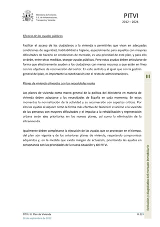 Ministerio de Fomento.
             S. E. de Infraestructuras,
             Transporte y Vivienda
                                                                             PITVI
                                                                            2012 – 2024



Eficacia de las ayudas públicas

Facilitar el acceso de los ciudadanos a la vivienda y permitirles que vivan en adecuadas
condiciones de seguridad, habitabilidad e higiene, especialmente para aquellos con mayores
dificultades de hacerlo en condiciones de mercado, es una prioridad de este plan, y para ello
se debe, entre otras medidas, otorgar ayudas públicas. Pero estas ayudas deben articularse de
forma que efectivamente ayuden a los ciudadanos con menos recursos y que estén en línea
con los objetivos de reconversión del sector. En este sentido y al igual que con la gestión
general del plan, es importante la coordinación con el resto de administraciones.
                                                                                                 III
Planes de vivienda alineados con las necesidades reales

Los planes de vivienda como marco general de la política del Ministerio en materia de
vivienda deben adaptarse a las necesidades de España en cada momento. En estos
momentos la normalización de la actividad y su reconversión son aspectos críticos. Por
ello las ayudas al alquiler como la forma más efectiva de favorecer el acceso a la vivienda
de las personas con mayores dificultades y el impulso a la rehabilitación y regeneración
urbana serán ejes prioritarios en los nuevos planes, así como la eliminación de la
infravivienda.

Igualmente deben completarse la ejecución de las ayudas que se proyectan en el tiempo,
del plan aún vigente y de los anteriores planes de vivienda, respetando compromisos
adquiridos y, en la medida que exista margen de actuación, priorizando las ayudas en
consonancia con las prioridades de la nueva situación y del PITVI.
                                                                                                 Evolución y diagnóstico del mercado inmobiliario




PITVI. III. Plan de Vivienda                                                           III.12
26 de septiembre de 2012
 