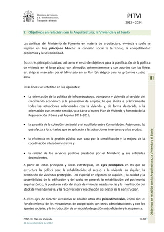 Ministerio de Fomento.
             S. E. de Infraestructuras,
             Transporte y Vivienda
                                                                               PITVI
                                                                              2012 – 2024


2 Objetivos en relación con la Arquitectura, la Vivienda y el Suelo

Las políticas del Ministerio de Fomento en materia de arquitectura, vivienda y suelo se
inspiran en tres principios básicos: la cohesión social y territorial, la competitividad
económica y la sostenibilidad.

Estos tres principios básicos, así como el resto de objetivos para la planificación de la política
de vivienda en el largo plazo, van alineados coherentemente y son acordes con las líneas
estratégicas marcadas por el Ministerio en su Plan Estratégico para los próximos cuatro
años.
                                                                                                    III
Estas líneas se sintetizan en las siguientes:

    La orientación de la política de infraestructuras, transporte y vivienda al servicio del
    crecimiento económico y la generación de empleo, lo que afecta a prácticamente
    todas las actuaciones relacionadas con la vivienda y, de forma destacada, a la
    orientación que, en este sentido, va a darse al nuevo Plan de Vivienda y Fomento de la
    Regeneración Urbana y el Alquiler 2013-2016;

    la garantía de la cohesión territorial y el equilibrio entre Comunidades Autónomas, lo
    que afecta a los criterios que se aplicarán a las actuaciones inversoras y a las ayudas;




                                                                                                    Objetivos en relación con la Arquitectura, la Vivienda y el Suelo
    la eficiencia en la gestión pública que pasa por la simplificación y la mejora de la
    coordinación interadministrativa y

    la calidad de los servicios públicos prestados por el Ministerio y sus entidades
    dependientes.

A partir de estos principios y líneas estratégicas, los ejes principales en los que se
estructura la política son: la rehabilitación; el acceso a la vivienda en alquiler; la
promoción de viviendas protegidas --en especial en régimen de alquiler--; la calidad y la
sostenibilidad de la edificación y del suelo en general; la rehabilitación del patrimonio
arquitectónico; la puesta en valor del stock de viviendas usadas vacías y la movilización del
stock de vivienda nueva; y la reconversión y reactivación del sector de la construcción.

A estos ejes de carácter sustantivo se añaden otros dos procedimentales, como son: el
fortalecimiento de los mecanismos de cooperación con otras administraciones y con los
agentes sociales; y la introducción de un modelo de gestión más eficiente y transparente.


PITVI. III. Plan de Vivienda                                                              III.13
26 de septiembre de 2012
 
