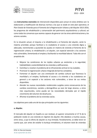 Ministerio de Fomento.
             S. E. de Infraestructuras,
             Transporte y Vivienda
                                                                            PITVI
                                                                           2012 – 2024



Los instrumentos esenciales de intervención disponibles para actuar en estos ámbitos son: la
elaboración y modificación de diversas normas a las que se alude en este plan operativo; el
Plan Estatal de Vivienda para el Fomento de la Regeneración Urbana y del Alquiler 2013-2016;
los programas de rehabilitación y conservación del patrimonio arquitectónico y cultural; así
como todos los consensos que seamos capaces de generar con las otras administraciones y los
actores sociales.

En la situación actual, el impulso a la rehabilitación y el fomento del alquiler, serán la
máxima prioridad, porque facilitará a la ciudadanía el acceso a una vivienda digna y
adecuada, reorientando y ajustando las ayudas en materia de vivienda al fomento de la           III
regeneración urbana, la rehabilitación y el alquiler, con especial atención a los sectores
más vulnerables, fomentando el empleo y facilitando la movilidad laboral. Todo ello con el
propósito de:

    •    Mejorar las condiciones de los tejidos urbanos ya existentes y la seguridad,
         habitabilidad y sostenibilidad de las viviendas y edificaciones.
    •    Contribuir a resolver el problema de la infravivienda vertical en las ciudades.
    •    Promover la regeneración urbana integrada de barrios completos.
    •    Fomentar el alquiler con una orientación de cambio cultural que favorezca la
         movilidad y el empleo, facilitando el acceso a la vivienda a los ciudadanos en




                                                                                                Objetivos en relación con la Arquitectura, la Vivienda y el Suelo
         general y en especial a los sectores más vulnerables, a tenor de sus rentas
         disponibles.
    •    Atender las nuevas necesidades residenciales surgidas como consecuencia de los
         cambios económicos, sociales y demográficos ya sean de largo alcance, u otros
         más coyunturales, como pueda ser las necesidades derivadas por el rápido
         crecimiento del volumen de desahucios.
    •    Afrontar el problema de las viviendas vacías.

Los objetivos para cada uno de los ejes principales son los siguientes:

a. Alquiler.

El mercado del alquiler en España es casi residual, al suponer únicamente el 17 % de la
población reside en una vivienda en régimen de alquiler. Ello obedece a muchas causas,
entre otras, a que la oferta de alquiler es muy limitada. Paralelamente, se debe tener en
cuenta que, aún antes de estallar la burbuja inmobiliaria, el volumen total de viviendas


PITVI. III. Plan de Vivienda                                                          III.14
26 de septiembre de 2012
 