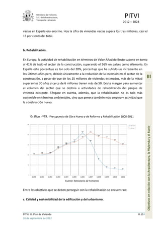 Ministerio de Fomento.
             S. E. de Infraestructuras,
             Transporte y Vivienda
                                                                               PITVI
                                                                             2012 – 2024

vacías en España era enorme. Hoy la cifra de viviendas vacías supera los tres millones, casi el
15 por ciento del total.



b. Rehabilitación.

En Europa, la actividad de rehabilitación en términos de Valor Añadido Bruto supone en torno
al 41% de todo el sector de la construcción, superando el 56% en países como Alemania. En
España este porcentaje es tan solo del 28%, porcentaje que ha sufrido un incremento en
los últimos años pero, debido únicamente a la reducción de la inversión en el sector de la
construcción, a pesar de que de los 25 millones de viviendas estimados, más de la mitad            III
superan los 30 años y cerca de 6 millones tienen más de 50. Existe margen para aumentar
el volumen del sector que se destina a actividades de rehabilitación del parque de
vivienda existente. Téngase en cuenta, además, que la rehabilitación no es solo más
sostenible en términos ambientales, sino que genera también más empleo y actividad que
la construcción nueva.



       Gráfico nº49. Presupuesto de Obra Nueva y de Reforma y Rehabilitación 2000-2011




                                                                                                   Objetivos en relación con la Arquitectura, la Vivienda y el Suelo




                                          Fuente: Ministerio de Fomento


Entre los objetivos que se deben perseguir con la rehabilitación se encuentran:

c. Calidad y sostenibilidad de la edificación y del urbanismo.



PITVI. III. Plan de Vivienda                                                             III.15
26 de septiembre de 2012
 