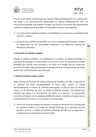 Ministerio de Fomento.
             S. E. de Infraestructuras,
             Transporte y Vivienda
                                                                               PITVI
                                                                              2012 – 2024

Una de las actividades humanas que más impacto medioambiental genera es la construcción.
Ello obliga a ser particularmente responsables en materia medioambiental. Pero una
construcción sostenible y de calidad es también una fuente de innovación, de competitividad
económica y de generación de empleo. Por ello deben marcarse como objetivos:

 La introducción de pautas de calidad y sostenibilidad en la construcción y rehabilitación de
  viviendas y edificios.

 El impulso de un urbanismo sostenible, en el marco competencial del Estado y siempre
  en colaboración con las Comunidades Autónomas y la Federación Española de
  Municipios y Provincias.                                                                          III

d. Promoción de vivienda protegida.

Otorgar la máxima prioridad a la rehabilitación y al alquiler no significa postergar la
promoción de viviendas. En este sentido, se marca como meta la promoción de vivienda
protegida para alquiler como prioridad y, en venta en la medida que las condiciones
financieras la hagan viable, promoviendo la participación de la iniciativa privada y el sector
cooperativo, e introduciendo nuevas fórmulas.

e. Stock de viviendas usadas y nuevas.




                                                                                                    Objetivos en relación con la Arquitectura, la Vivienda y el Suelo
Según el Censo de Viviendas del Instituto Nacional de Estadística de 2001 y hasta que no
se conozcan los datos correspondientes al Censo 2011, existen en España
aproximadamente 3 millones de viviendas desocupadas. El dato de stock de vivienda
nueva a 31 de diciembre de 2011, se estima en 680.562 viviendas. Para abordar esta
situación que afecta a la normalización del sector y en general a la recuperación
económica de España, se han adoptado medidas de carácter inmediato y temporal que se
complementarán con otras con un horizonte a más largo plazo:

 Una de las primeras medidas que aprobó el Consejo de Ministros fue la introducción
  de estímulos fiscales a la compra de vivienda (prórroga de la aplicación del IVA
  reducido al 4% en a compra de vivienda, deducción del IRPF por la adquisición o
  rehabilitación de vivienda) para el ejercicio 2012.




PITVI. III. Plan de Vivienda                                                              III.16
26 de septiembre de 2012
 