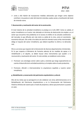 Ministerio de Fomento.
             S. E. de Infraestructuras,
             Transporte y Vivienda
                                                                              PITVI
                                                                             2012 – 2024

 Junto a ello habrán de incorporarse medidas adicionales que tengan como objetivo
  contribuir a la puesta en valor del stock de viviendas usadas vacías y movilización del stock
  de vivienda nueva.

f. Reconversión y reactivación del sector de la construcción.

El nivel máximo de la actividad inmobiliaria se produjo en el año 2007. Como es sabido, el
sector inmobiliario es el sector más afectado en términos de destrucción de empleo y es el
sector que encuentra más problemas en el acceso al crédito en las actuales condiciones
del mercado, lo que dificulta aún más tanto su salida de la crisis, como el crecimiento
económico del país. Ello unido a los datos de stock de vivienda nueva arriba mencionados         III
obliga al reajuste del sector inmobiliario, que deberá equilibrar la oferta a la demanda
real.

Ello es una tarea que requiere de la intervención de diversos departamentos ministeriales.
En lo que respecta al Ministerio de Fomento además de las medidas de apoyo a la
rehabilitación y el alquiler, se deben buscar otros instrumentos que ayuden a la
reconversión y reactivación del sector. En este sentido, se establecen como metas:

 Promover una estrategia común sobre suelo y vivienda que tenga especialmente en
  cuenta el desarrollo de la actividad económica y el empleo sobre el suelo productivo.




                                                                                                 Objetivos en relación con la Arquitectura, la Vivienda y el Suelo
 Promover, difundir e internacionalizar la arquitectura española y nuestro sector
  inmobiliario.

g. Rehabilitación y conservación del patrimonio arquitectónico y cultural.

Otra de las metas que se perseguirá es la de colaborar con otras administraciones en la
Rehabilitación del Patrimonio Arquitectónico y en la Conservación del Patrimonio
Histórico Artístico de nuestro país a través de proyectos y obras que promuevan su puesta
en valor.




PITVI. III. Plan de Vivienda                                                           III.17
26 de septiembre de 2012
 
