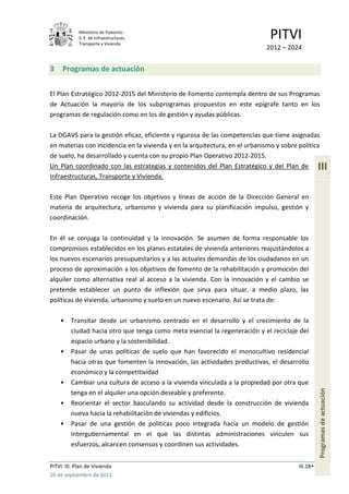 Ministerio de Fomento.
             S. E. de Infraestructuras,
             Transporte y Vivienda
                                                                              PITVI
                                                                             2012 – 2024


3    Programas de actuación


El Plan Estratégico 2012-2015 del Ministerio de Fomento contempla dentro de sus Programas
de Actuación la mayoría de los subprogramas propuestos en este epígrafe tanto en los
programas de regulación como en los de gestión y ayudas públicas.

La DGAVS para la gestión eficaz, eficiente y rigurosa de las competencias que tiene asignadas
en materias con incidencia en la vivienda y en la arquitectura, en el urbanismo y sobre política
de suelo, ha desarrollado y cuenta con su propio Plan Operativo 2012-2015.
Un Plan coordinado con las estrategias y contenidos del Plan Estratégico y del Plan de            III
Infraestructuras, Transporte y Vivienda.

Este Plan Operativo recoge los objetivos y líneas de acción de la Dirección General en
materia de arquitectura, urbanismo y vivienda para su planificación impulso, gestión y
coordinación.

En él se conjuga la continuidad y la innovación. Se asumen de forma responsable los
compromisos establecidos en los planes estatales de vivienda anteriores reajustándolos a
los nuevos escenarios presupuestarios y a las actuales demandas de los ciudadanos en un
proceso de aproximación a los objetivos de fomento de la rehabilitación y promoción del
alquiler como alternativa real al acceso a la vivienda. Con la innovación y el cambio se
pretende establecer un punto de inflexión que sirva para situar, a medio plazo, las
políticas de vivienda, urbanismo y suelo en un nuevo escenario. Así se trata de:

    •    Transitar desde un urbanismo centrado en el desarrollo y el crecimiento de la
         ciudad hacia otro que tenga como meta esencial la regeneración y el reciclaje del
         espacio urbano y la sostenibilidad.
    •    Pasar de unas políticas de suelo que han favorecido el monocultivo residencial
         hacia otras que fomenten la innovación, las actividades productivas, el desarrollo
         económico y la competitividad
    •    Cambiar una cultura de acceso a la vivienda vinculada a la propiedad por otra que
                                                                                                  Programas de actuación




         tenga en el alquiler una opción deseable y preferente.
    •    Reorientar el sector basculando su actividad desde la construcción de vivienda
         nueva hacia la rehabilitación de viviendas y edificios.
    •    Pasar de una gestión de políticas poco integrada hacia un modelo de gestión
         intergubernamental en el que las distintas administraciones vinculen sus
         esfuerzos, alcancen consensos y coordinen sus actividades.


PITVI. III. Plan de Vivienda                                                            III.18
26 de septiembre de 2012
 