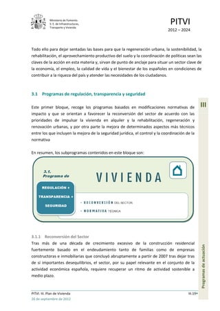 Ministerio de Fomento.
             S. E. de Infraestructuras,
             Transporte y Vivienda
                                                                               PITVI
                                                                             2012 – 2024



Todo ello para dejar sentadas las bases para que la regeneración urbana, la sostenibilidad, la
rehabilitación, el aprovechamiento productivo del suelo y la coordinación de políticas sean las
claves de la acción en esta materia y, sirvan de punto de anclaje para situar un sector clave de
la economía, el empleo, la calidad de vida y el bienestar de los españoles en condiciones de
contribuir a la riqueza del país y atender las necesidades de los ciudadanos.



3.1 Programas de regulación, transparencia y seguridad

Este primer bloque, recoge los programas basados en modificaciones normativas de                   III
impacto y que se orientan a favorecer la reconversión del sector de acuerdo con las
prioridades de impulsar la vivienda en alquiler y la rehabilitación, regeneración y
renovación urbanas, y por otra parte la mejora de determinados aspectos más técnicos
entre los que incluyen la mejora de la seguridad jurídica, el control y la coordinación de la
normativa

En resumen, los subprogramas contenidos en este bloque son:




3.1.1 Reconversión del Sector
Tras más de una década de crecimiento excesivo de la construcción residencial
                                                                                                   Programas de actuación




fuertemente basado en el endeudamiento tanto de familias como de empresas
constructoras e inmobiliarias que concluyó abruptamente a partir de 2007 tras dejar tras
de sí importantes desequilibrios, el sector, por su papel relevante en el conjunto de la
actividad económica española, requiere recuperar un ritmo de actividad sostenible a
medio plazo.


PITVI. III. Plan de Vivienda                                                             III.19
26 de septiembre de 2012
 
