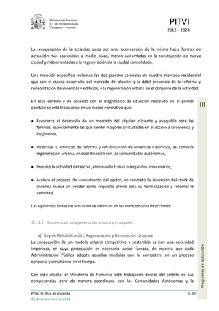 Ministerio de Fomento.
             S. E. de Infraestructuras,
             Transporte y Vivienda
                                                                               PITVI
                                                                             2012 – 2024



La recuperación de la actividad pasa por una reconversión de la misma hacia formas de
actuación más sostenibles a medio plazo, menos sustentadas en la construcción de nueva
ciudad y más orientadas a la regeneración de la ciudad consolidada.

Una mención específica reclaman las dos grandes carencias de nuestro mercado residencial
que son el escaso desarrollo del mercado del alquiler y la débil presencia de la reforma y
rehabilitación de viviendas y edificios, y la regeneración urbana en el conjunto de la actividad.

En este sentido y de acuerdo con el diagnóstico de situación realizado en el primer
capítulo se está trabajando en un marco normativo que:                                             III

   Favorezca el desarrollo de un mercado del alquiler eficiente y asequible para las
   familias, especialmente las que tienen mayores dificultades en el acceso a la vivienda y
   los jóvenes,

   Incentive la actividad de reforma y rehabilitación de viviendas y edificios, así como la
   regeneración urbana, en coordinación con las comunidades autónomas,

   Impulse la actividad del sector, eliminando trabas o requisitos innecesarios,

   Acelere el proceso de saneamiento del sector, en concreto la absorción del stock de
   vivienda nueva sin vender como requisito previo para su normalización y retomar la
   actividad.

Las siguientes líneas de actuación se orientan en las mencionadas direcciones:


3.1.1.1 Fomento de la regeneración urbana y el alquiler

   a) Ley de Rehabilitación, Regeneración y Renovación Urbanas
La consecución de un modelo urbano competitivo y sostenible es hoy una necesidad
                                                                                                   Programas de actuación




imperiosa, en cuya persecución es necesario aunar fuerzas, de manera que cada
Administración Pública adopte aquellas medidas que le competen, en un proceso
conjunto y simultáneo en el tiempo.

Con este objeto, el Ministerio de Fomento está trabajando dentro del ámbito de sus
competencias pero de manera coordinada con las Comunidades Autónomas y la

PITVI. III. Plan de Vivienda                                                             III.20
26 de septiembre de 2012
 