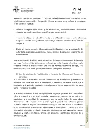 Ministerio de Fomento.
             S. E. de Infraestructuras,
             Transporte y Vivienda
                                                                             PITVI
                                                                            2012 – 2024

Federación Española de Municipios y Provincias, en la elaboración de un Proyecto de Ley de
Rehabilitación, Regeneración y Renovación Urbanas que tiene como finalidad la consecución
de los siguientes objetivos:

   Potenciar la regeneración urbana y la rehabilitación, eliminando trabas actualmente
   existentes y creando mecanismos específicos para hacerla posible.

   Fomentar la calidad y la sostenibilidad tanto en la edificación como en el suelo, reforzando
   la legislación estatal hoy vigente con elementos ya existentes en el ámbito de la Unión
   Europea, y
                                                                                                 III
   Ofrecer un marco normativo idóneo para permitir la reconversión y reactivación del
   sector de la construcción, encontrando nuevos ámbitos de actuación, en concreto, en
   la rehabilitación.

Para la consecución de dichos objetivos, además de los contenidos propios de la nueva
Ley, cuya función estriba básicamente en llenar los vacíos legales existentes, resulta
necesario afrontar la modificación de una serie de normas actualmente en vigor, para
eliminar aquellos obstáculos que impiden alcanzar los objetivos propuestos.

    b) Ley de Medidas de Flexibilización y Fomento del Mercado del Alquiler de
        Viviendas
En la actualidad el mercado de alquiler no constituye en muchos casos para familias e
inversores una alternativa eficaz al mercado de la propiedad en España, puesto que, o
bien la oferta de viviendas en alquiler es insuficiente, o bien no es competitiva por estar
sujeta a rentas muy elevadas.

En el marco económico actual, las implicaciones negativas que tiene esta característica
sobre la economía y la sociedad españolas, son patentes. Afectan, por un lado a las
restricciones a la movilidad de trabajadores, que no pueden hallar de forma rápida
alojamiento en otros lugares distintos a los suyos de procedencia en los que podrían
encontrar empleo o mejores condiciones laborales; por otro lado implica la coexistencia
                                                                                                 Programas de actuación




de un amplio parque de vivienda en propiedad vacía sin ningún uso, con una gran bolsa
potencial de demanda de alquiler integrada principalmente por jóvenes con salarios
reducidos y empleos inestables, familias con problemas económicos, personas de la
tercera edad, etc.




PITVI. III. Plan de Vivienda                                                           III.21
26 de septiembre de 2012
 