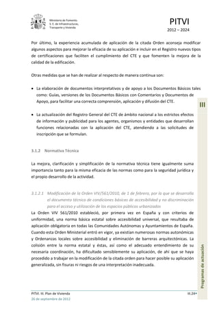 Ministerio de Fomento.
             S. E. de Infraestructuras,
             Transporte y Vivienda
                                                                              PITVI
                                                                             2012 – 2024

Por último, la experiencia acumulada de aplicación de la citada Orden aconseja modificar
algunos aspectos para mejorar la eficacia de su aplicación e incluir en el Registro nuevos tipos
de certificaciones que faciliten el cumplimiento del CTE y que fomenten la mejora de la
calidad de la edificación.

Otras medidas que se han de realizar al respecto de manera continua son:

   La elaboración de documentos interpretativos y de apoyo a los Documentos Básicos tales
   como: Guías, versiones de los Documentos Básicos con Comentarios y Documentos de
   Apoyo, para facilitar una correcta comprensión, aplicación y difusión del CTE.
                                                                                                  III
   La actualización del Registro General del CTE de ámbito nacional a los estrictos efectos
   de información y publicidad para los agentes, organismos y entidades que desarrollan
   funciones relacionadas con la aplicación del CTE, atendiendo a las solicitudes de
   inscripción que se formulan.


3.1.2 Normativa Técnica

La mejora, clarificación y simplificación de la normativa técnica tiene igualmente suma
importancia tanto para la misma eficacia de las normas como para la seguridad jurídica y
el propio desarrollo de la actividad.


3.1.2.1 Modificación de la Orden VIV/561/2010, de 1 de febrero, por la que se desarrolla
         el documento técnico de condiciones básicas de accesibilidad y no discriminación
         para el acceso y utilización de los espacios públicos urbanizados
La Orden VIV 561/2010 estableció, por primera vez en España y con criterios de
uniformidad, una norma básica estatal sobre accesibilidad universal, que resultaba de
aplicación obligatoria en todas las Comunidades Autónomas y Ayuntamientos de España.
Cuando esta Orden Ministerial entró en vigor, ya existían numerosas normas autonómicas
y Ordenanzas locales sobre accesibilidad y eliminación de barreras arquitectónicas. La
colisión entre la norma estatal y éstas, así como el adecuado entendimiento de su
                                                                                                  Programas de actuación




necesaria coordinación, ha dificultado sensiblemente su aplicación, de ahí que se haya
procedido a trabajar en la modificación de la citada orden para hacer posible su aplicación
generalizada, sin fisuras ni riesgos de una interpretación inadecuada.




PITVI. III. Plan de Vivienda                                                            III.24
26 de septiembre de 2012
 