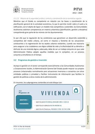 Ministerio de Fomento.
             S. E. de Infraestructuras,
             Transporte y Vivienda
                                                                            PITVI
                                                                           2012 – 2024

3.1.2.2 Mejora de la seguridad jurídica, control y coordinación de la normativa vigente
Mientras que el Estado es competente en relación con las bases y coordinación de la
planificación general de la actividad económica, lo que le permite incidir sobre el suelo y la
edificación, con el objeto de lograr un modelo más competitivo y sostenible, las Comunidades
Autónomas ostentan competencias en materia urbanística (planificación, gestión y disciplina)
compartiendo gran parte de las mismas con los Ayuntamientos.

Es por ello que la regulación de las condiciones que garanticen un desarrollo sostenible y
competitivo del medio urbano, así como el impulso y fomento de las actuaciones
conducentes a la regeneración de los tejidos urbanos existentes, cuando sea necesaria
para asegurar a los ciudadanos una digna calidad de vida y la efectividad de su derecho a       III
disfrutar de una vivienda digna y adecuada, debe de ser un trabajo conjunto en que cada
Administración Pública adopte aquéllas medidas que le competen, en un proceso
conjunto y simultáneo en el tiempo.

3.2 Programas de gestión e inversión

Aunque la gestión en el sector corresponde esencialmente a las Comunidades Autónomas
y Corporaciones locales, la Administración General del Estado puede mejorar sus propios
procesos (relacionados normalmente para actuaciones inversoras o convenios con otras
entidades públicas o privadas) y facilitar instrumento de información que faciliten la
gestión de políticas a otros niveles de la administración.

En resumen, los subprogramas contenidos en este bloque son:

                                                                                                Programas de actuación




PITVI. III. Plan de Vivienda                                                          III.25
26 de septiembre de 2012
 