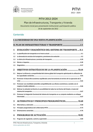Ministerio de Fomento.
               S. E. de Infraestructuras,
               Transporte y Vivienda
                                                                                                                                        PITVI
                                                                                                                                      2012 – 2024


                                                         PITVI 2012-2024
                      Plan de Infraestructuras, Transporte y Vivienda
              Documento inicial para presentación institucional y participación pública
                                    26 de septiembre de 2012


Contenido

I. LA NECESIDAD DE UNA NUEVA PLANIFICACIÓN ....................................I.1

II. PLAN DE INFRAESTRUCTURAS Y TRANSPORTE ...................................I.1

1     EVOLUCIÓN Y DIAGNÓSTICO DEL SISTEMA DE TRANSPORTE .... II.1
1.1   La planificación de transportes en el marco actual ............................................................................ II.1
1.2   La demanda de servicios de transporte y previsiones de evolución ................................................... II.2
1.3   La oferta de infraestructuras y servicios de transporte .................................................................... II.29
1.4   Efectos e impactos ........................................................................................................................... II.49
1.5   Diagnóstico ...................................................................................................................................... II.57


2     OBJETIVOS ESTRATÉGICOS DE LA PLANIFICACIÓN ..................... II.64
2.1   Mejorar la eficiencia y competitividad del sistema global del transporte optimizando la utilización de
      las capacidades existentes .............................................................................................................. II.65
2.2   Promover el desarrollo económico equilibrado como herramienta al servicio de la superación de la
      crisis ................................................................................................................................................ II.65
2.3   Promover una movilidad sostenible compatibilizando sus efectos económicos y sociales con el
      respeto al medio ambiente .............................................................................................................. II.66
2.4   Reforzar la cohesión territorial y la accesibilidad de todos los territorios del Estado a través del
      sistema de transportes .................................................................................................................... II.67
2.5   Promover la integración funcional del sistema de transportes en su conjunto mediante un enfoque
      intermodal ....................................................................................................................................... II.67


3     ALTERNATIVAS Y PRINCIPIOS PROGRAMÁTICOS......................... II.68
3.1   Alternativas y valoración ................................................................................................................. II.68
3.2   Principios programáticos de la Alternativa PITVI ............................................................................. II.73
3.3   Orientaciones sectoriales................................................................................................................. II.76


4     PROGRAMAS DE ACTUACIÓN ............................................................... II.82
4.1   Programa de regulación, control y supervisión ................................................................................ II.84

PITVI. Plan de Infraestructuras, Transporte y Vivienda                                                                                       i
26 de septiembre de 2012
 