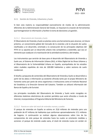 Ministerio de Fomento.
             S. E. de Infraestructuras,
             Transporte y Vivienda
                                                                            PITVI
                                                                           2012 – 2024

3.2.1 Gestión de Vivienda, Urbanismo y Suelo

Si bien esta materia es responsabilidad esencialmente de niveles de la administración
diferentes de la Administración General del Estado, se impulsará la creación de herramientas
que homogeneícen la información y faciliten la toma de decisiones y la gestión.


3.2.1.1 Observatorio de Vivienda y Suelo
El Observatorio de Vivienda y Suelo se plantea como una herramienta para alcanzar, en futuro
próximo, un conocimiento global del mercado de la vivienda y de la situación de suelos
clasificados y en desarrollo, orientado a la consecución de los principales objetivos del       III
PITVI en su apuesta por un desarrollo urbano más competitivo y sostenible, que sea un
elemento que coadyuve a la reactivación de la actividad económica y del empleo.

Los instrumentos que servirán de base para el desarrollo del Observatorio de Vivienda y
Suelo son, el Sistema de Información Urbana (SIU), el Atlas Digital de las Áreas Urbanas y
el Observatorio de la Vulnerabilidad Urbana en España, acompañados de los estudios
sobre ciudades españolas de más de 100.000 habitantes y sobre sectores de suelo
residencial.

El diseño y propuesta de contenidos del Observatorio de Vivienda y Suelo se desarrollará a
partir de los datos e información ya existente ofrecida tanto por el propio Ministerio de
Fomento como por parte de otros organismos e instituciones como el Instituto Nacional
de Estadística y la Dirección General del Catastro. También se utilizará información del
Banco de España y de Eurostat.

Los principales resultados del Observatorio de Vivienda y Suelo serán recogidos en
diferentes boletines electrónicos de carácter periódico que serán ofrecidos a través de
Internet, incorporándose al Programa Editorial del Ministerio de Fomento.


3.2.1.2 Puesta en valor del stock de viviendas nuevas y usadas
El parque de viviendas en España se estima en 25,8 millones de viviendas para una
                                                                                                Programas de actuación




población de 47 millones de habitantes que conforman aproximadamente 17,1 millones
de hogares. A continuación se realizan algunas observaciones sobre tres de los
componentes de este parque de viviendas hacia los cuales se orientarán medidas y
acciones: el parque de vivienda usada vacía, el stock de vivienda nueva sin vender en




PITVI. III. Plan de Vivienda                                                          III.26
26 de septiembre de 2012
 