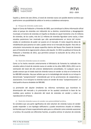 Ministerio de Fomento.
             S. E. de Infraestructuras,
             Transporte y Vivienda
                                                                            PITVI
                                                                           2012 – 2024

España y, dentro de este último, el stock de vivienda nueva con posible destino turístico que
podría tener una posibilidad de salida en la venta a ciudadanos extranjeros.

    a) Parque de vivienda usada vacía.
Según el Censo de Población y Viviendas de 2001, que constituye la última información oficial
sobre el parque de viviendas con indicación de su destino, características y desagregación
municipal, el número de viviendas en España se elevaba en aquel momento a los 21 millones
de viviendas, de las cuales, más de 3,1 millones de viviendas figuraban como vacías, si bien
estudios posteriores han mostrado que sólo aproximadamente un tercio del mismo
estaba en condiciones de poder ser puesto en el mercado. El resto requeriría obras de
rehabilitación para ponerse en valor y poder entrar en el mercado de alquiler. Para ello se     III
articularán instrumentos de apoyo específico dentro del Nuevo Plan Estatal de Vivienda
para el Fomento de la regeneración urbana y del alquiler. En 2012 se publicará el Censo de
Población y Viviendas de 2011, que permitirá conocer la evolución de las cifras en los
últimos 10 años.

    b) Stock de vivienda nueva sin vender.
Como se ha hecho mención anteriormente el Ministerio de Fomento ha realizado tres
estudios sobre el stock de vivienda nueva sin vender en los años 2009, 2010 y 2011 con la
estimación del stock del año anterior debidamente consolidados. En cualquier caso se
puede avanzar que el citado stock de vivienda nueva sin vender se sitúa en el entorno de
las 680.000 viviendas. Hay que señalar que en la metodología del estudio no se incluye la
denominada “autopromoción” entendiendo por tal las promociones de cooperativas o
asociaciones. Si se incluyera la vivienda nueva sin vender de estas “autopromociones”, el
total podría situarse alrededor de 900.000.

La promoción del alquiler (mediante las reformas normativas que incentiven la
dinamización del mercado y la priorización en las ayudas) constituirá la base de las
medidas para acelerar la absorción del stock de viviendas sin vender y evitar su
reproducción en el futuro.

    c) Stock de vivienda nueva sin vender con potencialidad turística.
                                                                                                Programas de actuación




Se considera que una parte significativa de este volumen de vivienda nueva sin vender
puede responder a una tipología edificatoria y puede encontrarse situado en ámbitos
territoriales que lo hacen especialmente apto para su utilización como vivienda vacacional
o turística. De acuerdo con diferentes fuentes, se podría estimar el volumen de vivienda




PITVI. III. Plan de Vivienda                                                          III.27
26 de septiembre de 2012
 