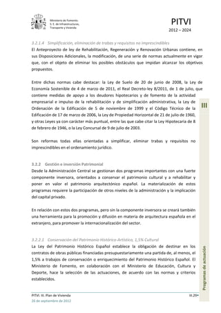 Ministerio de Fomento.
             S. E. de Infraestructuras,
             Transporte y Vivienda
                                                                            PITVI
                                                                           2012 – 2024

3.2.1.4 Simplificación, eliminación de trabas y requisitos no imprescindibles
El Anteproyecto de ley de Rehabilitación, Regeneración y Renovación Urbanas contiene, en
sus Disposiciones Adicionales, la modificación, de una serie de normas actualmente en vigor
que, con el objeto de eliminar los posibles obstáculos que impidan alcanzar los objetivos
propuestos.

Entre dichas normas cabe destacar: la Ley de Suelo de 20 de junio de 2008, la Ley de
Economía Sostenible de 4 de marzo de 2011, el Real Decreto-ley 8/2011, de 1 de julio, que
contiene medidas de apoyo a los deudores hipotecarios y de fomento de la actividad
empresarial e impulso de la rehabilitación y de simplificación administrativa, la Ley de
Ordenación de la Edificación de 5 de noviembre de 1999 y el Código Técnico de la                III
Edificación de 17 de marzo de 2006, la Ley de Propiedad Horizontal de 21 de julio de 1960,
y otras Leyes ya con carácter más puntual, entre las que cabe citar la Ley Hipotecaria de 8
de febrero de 1946, o la Ley Concursal de 9 de julio de 2003.

Son reformas todas ellas orientadas a simplificar, eliminar trabas y requisitos no
imprescindibles en el ordenamiento jurídico.


3.2.2 Gestión e inversión Patrimonial
Desde la Administración Central se gestionan dos programas importantes con una fuerte
componente inversora, orientados a conservar el patrimonio cultural y a rehabilitar y
poner en valor el patrimonio arquitectónico español. La materialización de estos
programas requiere la participación de otros niveles de la administración y la implicación
del capital privado.

En relación con estos dos programas, pero sin la componente inversora se creará también
una herramienta para la promoción y difusión en materia de arquitectura española en el
extranjero, para promover la internacionalización del sector.


3.2.2.1 Conservación del Patrimonio Histórico-Artístico, 1,5% Cultural
La Ley del Patrimonio Histórico Español establece la obligación de destinar en los
                                                                                                Programas de actuación




contratos de obras públicas financiadas presupuestariamente una partida de, al menos, el
1,5% a trabajos de conservación o enriquecimiento del Patrimonio Histórico Español. El
Ministerio de Fomento, en colaboración con el Ministerio de Educación, Cultura y
Deporte, hace la selección de las actuaciones, de acuerdo con las normas y criterios
establecidos.


PITVI. III. Plan de Vivienda                                                          III.29
26 de septiembre de 2012
 