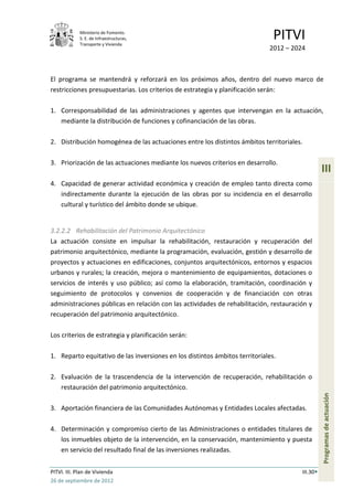 Ministerio de Fomento.
             S. E. de Infraestructuras,
             Transporte y Vivienda
                                                                               PITVI
                                                                             2012 – 2024



El programa se mantendrá y reforzará en los próximos años, dentro del nuevo marco de
restricciones presupuestarias. Los criterios de estrategia y planificación serán:

1. Corresponsabilidad de las administraciones y agentes que intervengan en la actuación,
   mediante la distribución de funciones y cofinanciación de las obras.

2. Distribución homogénea de las actuaciones entre los distintos ámbitos territoriales.

3. Priorización de las actuaciones mediante los nuevos criterios en desarrollo.
                                                                                                 III
4. Capacidad de generar actividad económica y creación de empleo tanto directa como
   indirectamente durante la ejecución de las obras por su incidencia en el desarrollo
   cultural y turístico del ámbito donde se ubique.


3.2.2.2 Rehabilitación del Patrimonio Arquitectónico
La actuación consiste en impulsar la rehabilitación, restauración y recuperación del
patrimonio arquitectónico, mediante la programación, evaluación, gestión y desarrollo de
proyectos y actuaciones en edificaciones, conjuntos arquitectónicos, entornos y espacios
urbanos y rurales; la creación, mejora o mantenimiento de equipamientos, dotaciones o
servicios de interés y uso público; así como la elaboración, tramitación, coordinación y
seguimiento de protocolos y convenios de cooperación y de financiación con otras
administraciones públicas en relación con las actividades de rehabilitación, restauración y
recuperación del patrimonio arquitectónico.

Los criterios de estrategia y planificación serán:

1. Reparto equitativo de las inversiones en los distintos ámbitos territoriales.

2. Evaluación de la trascendencia de la intervención de recuperación, rehabilitación o
   restauración del patrimonio arquitectónico.
                                                                                                 Programas de actuación




3. Aportación financiera de las Comunidades Autónomas y Entidades Locales afectadas.

4. Determinación y compromiso cierto de las Administraciones o entidades titulares de
   los inmuebles objeto de la intervención, en la conservación, mantenimiento y puesta
   en servicio del resultado final de las inversiones realizadas.


PITVI. III. Plan de Vivienda                                                           III.30
26 de septiembre de 2012
 