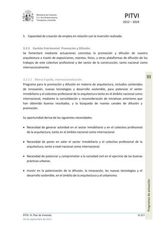 Ministerio de Fomento.
             S. E. de Infraestructuras,
             Transporte y Vivienda
                                                                              PITVI
                                                                             2012 – 2024



5. Capacidad de creación de empleo en relación con la inversión realizada.


3.2.3 Gestión Patrimonial: Promoción y Difusión
Se fomentará mediante actuaciones concretas la promoción y difusión de nuestra
arquitectura a través de exposiciones, eventos, foros, y otras plataformas de difusión de los
trabajos de este colectivo profesional y del sector de la construcción, tanto nacional como
internacionalmente.


3.2.3.1 Marca España, Internacionalización.
                                                                                                 III
Programa para la promoción y difusión en materia de arquitectura, incluidos contenidos
de innovación, nuevas tecnologías y desarrollo sostenible, para potenciar el sector
inmobiliario y el colectivo profesional de la arquitectura tanto en el ámbito nacional como
internacional, mediante la consolidación y reconsideración de iniciativas anteriores que
han obtenido buenos resultados, y la búsqueda de nuevos canales de difusión y
promoción.

Su oportunidad deriva de las siguientes necesidades:

   Necesidad de generar actividad en el sector inmobiliario y en el colectivo profesional
   de la arquitectura, tanto en el ámbito nacional como internacional.

   Necesidad de poner en valor el sector inmobiliario y el colectivo profesional de la
   arquitectura, tanto a nivel nacional como internacional.

   Necesidad de potenciar y comprometer a la sociedad civil en el ejercicio de las buenas
   prácticas urbanas.

   Insistir en la potenciación de la difusión, la innovación, las nuevas tecnologías y el
   desarrollo sostenible, en el ámbito de la arquitectura y el urbanismo.
                                                                                                 Programas de actuación




PITVI. III. Plan de Vivienda                                                           III.31
26 de septiembre de 2012
 