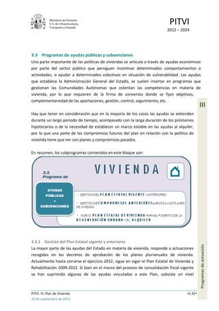 Ministerio de Fomento.
             S. E. de Infraestructuras,
             Transporte y Vivienda
                                                                            PITVI
                                                                           2012 – 2024




3.3 Programas de ayudas públicas y subvenciones
Una parte importante de las políticas de viviendas se articula a través de ayudas económicas
por parte del sector público que persiguen incentivar determinados comportamientos o
actividades, o ayudar a determinados colectivos en situación de vulnerabilidad. Las ayudas
que establece la Administración General del Estado, se suelen insertar en programas que
gestionan las Comunidades Autónomas que ostentan las competencias en materia de
vivienda, por lo que requieren de la firma de convenios donde se fijan objetivos,
complementariedad de las aportaciones, gestión, control, seguimiento, etc.
                                                                                                III
Hay que tener en consideración que en la mayoría de los casos las ayudas se extienden
durante un largo periodo de tiempo, acompasado con la larga duración de los préstamos
hipotecarios o de la necesidad de establecer un marco estable en las ayudas al alquiler,
por lo que una parte de los compromisos futuros del plan en relación con la política de
vivienda tiene que ver con planes y compromisos pasados.

En resumen, los subprogramas contenidos en este bloque son:




3.3.1 Gestión del Plan Estatal vigente y anteriores
                                                                                                Programas de actuación




La mayor parte de las ayudas del Estado en materia de vivienda, responde a actuaciones
recogidas en los decretos de aprobación de los planes plurianuales de vivienda.
Actualmente hasta cerrarse el ejercicio 2012, sigue en vigor el Plan Estatal de Vivienda y
Rehabilitación 2009-2012. Si bien en el marco del proceso de consolidación fiscal vigente
se han suprimido algunas de las ayudas vinculadas a este Plan, subsiste un nivel



PITVI. III. Plan de Vivienda                                                          III.32
26 de septiembre de 2012
 