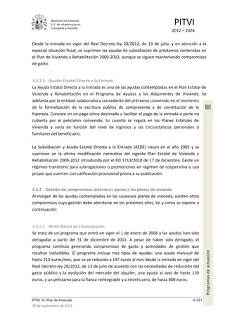 Ministerio de Fomento.
             S. E. de Infraestructuras,
             Transporte y Vivienda
                                                                           PITVI
                                                                          2012 – 2024

Desde la entrada en vigor del Real Decreto-ley 20/2012, de 13 de julio, y en atención a la
especial situación fiscal, se suprimen las ayudas de subsidiación de préstamos contenidas en
el Plan de Vivienda y Rehabilitación 2009-2012, aunque se siguen manteniendo compromisos
de gasto.


3.3.1.5 Ayudas Estatal Directa a la Entrada
La Ayuda Estatal Directa a la Entrada es una de las ayudas contempladas en el Plan Estatal de
Vivienda y Rehabilitación en el Programa de Ayudas a los Adquirentes de Vivienda. Se
adelanta por la entidad colaboradora concedente del préstamo convenido en el momento
de la formalización de la escritura pública de compraventa y de constitución de la             III
hipoteca. Consiste en un pago único destinado a facilitar el pago de la entrada o parte no
cubierta por el préstamo convenido. Su cuantía se regula en los Planes Estatales de
Vivienda y varía en función del nivel de ingresos y las circunstancias personales o
familiares del beneficiario.

La Subsidiación y Ayuda Estatal Directa a la Entrada (AEDE) nacen en el año 2001 y se
suprimen en la última modificación normativa del vigente Plan Estatal de Vivienda y
Rehabilitación 2009-2012 introducida por el RD 1713/2010 de 17 de diciembre. Existe un
régimen transitorio para subrogaciones o promociones en régimen de cooperativa o uso
propio que cuenten con calificación provisional previa a su publicación.


3.3.2 Gestión de compromisos anteriores ajenos a los planes de vivienda
Al margen de las ayudas contempladas en los sucesivos planes de vivienda, existen otros
compromisos cuya gestión debe abordarse en los próximos años, tal y como se expone a
continuación:


3.3.2.1 Renta Básica de Emancipación.
Se trata de un programa que entró en vigor el 1 de enero de 2008 y las ayudas han sido
derogadas a partir del 31 de diciembre de 2011. A pesar de haber sido derogado, el
programa continúa generando compromisos de gasto y actividades de gestión que
                                                                                               Programas de actuación




resultan ineludibles. El programa incluye tres tipos de ayudas: una ayuda mensual de
hasta 210 euros/mes, que se ve reducida a 147 euros al mes desde la entrada en vigor del
Real Decreto-ley 20/2012, de 13 de julio de acuerdo con las necesidades de reducción del
gasto público y la evolución del mercado del alquiler, una ayuda al aval de hasta 120
euros, y un préstamo para la fianza reintegrable y a interés cero, de hasta 600 euros.



PITVI. III. Plan de Vivienda                                                         III.35
26 de septiembre de 2012
 