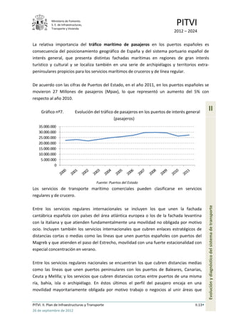Ministerio de Fomento.
            S. E. de Infraestructuras,
            Transporte y Vivienda
                                                                                       PITVI
                                                                                     2012 – 2024

La relativa importancia del tráfico marítimo de pasajeros en los puertos españoles es
consecuencia del posicionamiento geográfico de España y del sistema portuario español de
interés general, que presenta distintas fachadas marítimas en regiones de gran interés
turístico y cultural y se localiza también en una serie de archipiélagos y territorios extra-
peninsulares propicios para los servicios marítimos de cruceros y de línea regular.

De acuerdo con las cifras de Puertos del Estado, en el año 2011, en los puertos españoles se
movieron 27 Millones de pasajeros (Mpax), lo que representó un aumento del 5% con
respecto al año 2010.

     Gráfico nº7.               Evolución del tráfico de pasajeros en los puertos de interés general
                                                                                                          II
                                                      (pasajeros)
    35.000.000
    30.000.000
    25.000.000
    20.000.000
    15.000.000
    10.000.000
     5.000.000
             0



                                           Fuente: Puertos del Estado
Los servicios de transporte marítimo comerciales pueden clasificarse en servicios
regulares y de crucero.

Entre los servicios regulares internacionales se incluyen los que unen la fachada                         Evolución y diagnóstico del sistema de transporte
cantábrica española con países del área atlántica europea o los de la fachada levantina
con la italiana y que atienden fundamentalmente una movilidad no obligada por motivo
ocio. Incluyen también los servicios internacionales que cubren enlaces estratégicos de
distancias cortas o medias como las líneas que unen puertos españoles con puertos del
Magreb y que atienden el paso del Estrecho, movilidad con una fuerte estacionalidad con
especial concentración en verano.

Entre los servicios regulares nacionales se encuentran los que cubren distancias medias
como las líneas que unen puertos peninsulares con los puertos de Baleares, Canarias,
Ceuta y Melilla; y los servicios que cubren distancias cortas entre puertos de una misma
ría, bahía, isla o archipiélago. En éstos últimos el perfil del pasajero encaja en una
movilidad mayoritariamente obligada por motivo trabajo o negocios al unir áreas que


PITVI. II. Plan de Infraestructuras y Transporte                                                 II.13
26 de septiembre de 2012
 
