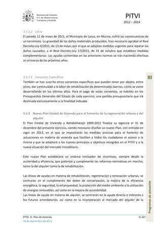 Ministerio de Fomento.
             S. E. de Infraestructuras,
             Transporte y Vivienda
                                                                              PITVI
                                                                             2012 – 2024

3.3.2.2 Lorca
El pasado 11 de mayo de 2011, el Municipio de Lorca, en Murcia, sufrió las consecuencias de
un terremoto. La gravedad de los daños materiales producidos, hizo necesario aprobar el Real
Decreto-Ley 6/2011, de 13 de mayo, por el que se adoptan medidas urgentes para reparar los
daños causados, y el Real Decreto-Ley 17/2011, de 31 de octubre que establece medidas
complementarias. Las ayudas contenidas en las anteriores normas se irán haciendo efectivas
en el marco de los próximos años.




3.3.2.3 Convenios Específicos                                                                     III
También se han suscrito otros convenios específicos que pueden tener por objeto, entre
otros, dar continuidad a la labor de rehabilitación de determinados barrios, como se viene
desarrollando en los últimos años. Para el pago de estos convenios, se habilita en los
Presupuestos Generales del Estado de cada ejercicio, una partida presupuestaria que irá
destinada exclusivamente a la finalidad indicada.


3.3.3 Nuevo Plan Estatal de Vivienda para el Fomento de la regeneración urbana y del
       alquiler
El Plan Estatal de Vivienda y Rehabilitación 2009-2012 finaliza su vigencia el 31 de
diciembre del presente ejercicio, siendo necesario diseñar un nuevo Plan, con entrada en
vigor en 2013, en el que se implantarán las medidas precisas para el fomento de
actuaciones en materia de vivienda que faciliten a todos los ciudadanos el acceso a la
misma y que se adaptará a los nuevos principios y objetivos recogidos en el PITVI y a la
nueva situación del mercado inmobiliario.

Este nuevo Plan establecerá un sistema innovador de incentivos, siempre desde la
austeridad y eficiencia, que potencie y cumplimente las reformas normativas en marcha,
tanto la del alquiler como la de rehabilitación.

Las líneas de ayudas en materia de rehabilitación, regeneración y renovación urbanas, se
centrarán en el cumplimiento del deber de conservación, la mejora de la eficiencia
                                                                                                  Programas de actuación




energética, la seguridad, la estanqueidad, la protección del medio ambiente y la utilización
de energías renovables, así como en la mejora de accesibilidad.
Las líneas de ayuda en materia de alquiler, se centrarán en la ayuda directa o indirecta a
los futuros arrendatarios, así como en la incorporación al mercado del alquiler de la




PITVI. III. Plan de Vivienda                                                            III.36
26 de septiembre de 2012
 
