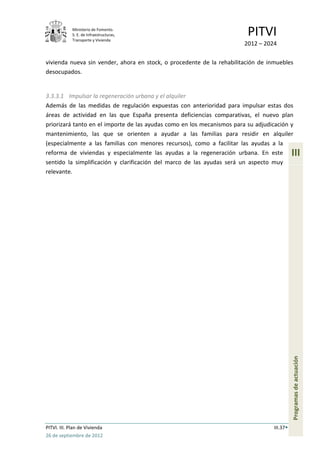 Ministerio de Fomento.
             S. E. de Infraestructuras,
             Transporte y Vivienda
                                                                         PITVI
                                                                        2012 – 2024

vivienda nueva sin vender, ahora en stock, o procedente de la rehabilitación de inmuebles
desocupados.


3.3.3.1 Impulsar la regeneración urbana y el alquiler
Además de las medidas de regulación expuestas con anterioridad para impulsar estas dos
áreas de actividad en las que España presenta deficiencias comparativas, el nuevo plan
priorizará tanto en el importe de las ayudas como en los mecanismos para su adjudicación y
mantenimiento, las que se orienten a ayudar a las familias para residir en alquiler
(especialmente a las familias con menores recursos), como a facilitar las ayudas a la
reforma de viviendas y especialmente las ayudas a la regeneración urbana. En este            III
sentido la simplificación y clarificación del marco de las ayudas será un aspecto muy
relevante.




                                                                                             Programas de actuación




PITVI. III. Plan de Vivienda                                                       III.37
26 de septiembre de 2012
 