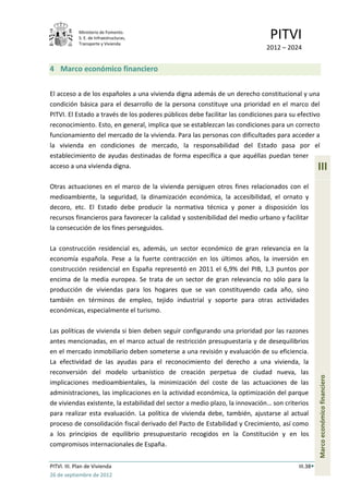 Ministerio de Fomento.
             S. E. de Infraestructuras,
             Transporte y Vivienda
                                                                               PITVI
                                                                             2012 – 2024


4 Marco económico financiero


El acceso a de los españoles a una vivienda digna además de un derecho constitucional y una
condición básica para el desarrollo de la persona constituye una prioridad en el marco del
PITVI. El Estado a través de los poderes públicos debe facilitar las condiciones para su efectivo
reconocimiento. Esto, en general, implica que se establezcan las condiciones para un correcto
funcionamiento del mercado de la vivienda. Para las personas con dificultades para acceder a
la vivienda en condiciones de mercado, la responsabilidad del Estado pasa por el
establecimiento de ayudas destinadas de forma específica a que aquéllas puedan tener
acceso a una vivienda digna.                                                                       III
Otras actuaciones en el marco de la vivienda persiguen otros fines relacionados con el
medioambiente, la seguridad, la dinamización económica, la accesibilidad, el ornato y
decoro, etc. El Estado debe producir la normativa técnica y poner a disposición los
recursos financieros para favorecer la calidad y sostenibilidad del medio urbano y facilitar
la consecución de los fines perseguidos.

La construcción residencial es, además, un sector económico de gran relevancia en la
economía española. Pese a la fuerte contracción en los últimos años, la inversión en
construcción residencial en España representó en 2011 el 6,9% del PIB, 1,3 puntos por
encima de la media europea. Se trata de un sector de gran relevancia no sólo para la
producción de viviendas para los hogares que se van constituyendo cada año, sino
también en términos de empleo, tejido industrial y soporte para otras actividades
económicas, especialmente el turismo.

Las políticas de vivienda si bien deben seguir configurando una prioridad por las razones
antes mencionadas, en el marco actual de restricción presupuestaria y de desequilibrios
en el mercado inmobiliario deben someterse a una revisión y evaluación de su eficiencia.
La efectividad de las ayudas para el reconocimiento del derecho a una vivienda, la
reconversión del modelo urbanístico de creación perpetua de ciudad nueva, las
                                                                                                   Marco económico financiero




implicaciones medioambientales, la minimización del coste de las actuaciones de las
administraciones, las implicaciones en la actividad económica, la optimización del parque
de viviendas existente, la estabilidad del sector a medio plazo, la innovación… son criterios
para realizar esta evaluación. La política de vivienda debe, también, ajustarse al actual
proceso de consolidación fiscal derivado del Pacto de Estabilidad y Crecimiento, así como
a los principios de equilibrio presupuestario recogidos en la Constitución y en los
compromisos internacionales de España.


PITVI. III. Plan de Vivienda                                                             III.38
26 de septiembre de 2012
 