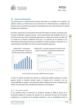 Ministerio de Fomento.
                  S. E. de Infraestructuras,
                  Transporte y Vivienda
                                                                                                                                     PITVI
                                                                                                                                  2012 – 2024




4.2 Fuentes de financiación
Las actuaciones de la Administración General del Estado en el ámbito de la vivienda y las
políticas urbanas, al contrario que en las inversiones en infraestructuras, se configuran casi
siempre como un incentivo que requiere la participación de otras administraciones o agentes
privados para completarse.

De hecho, el peso de los Presupuestos Generales del Estado en relación al conjunto de la
inversión inmobiliaria- pública y privada - viene representando sólo alrededor del 1%. En
los últimos años esta cifra ha aumentado ligeramente, aunque este aumento se debe más                                                                                   III
a la caída de la inversión residencial total que a un aumento de las partidas en los
Presupuestos Generales del Estado, que también han experimentado un reducción en su
importe desde el año 2009, tal y como muestran los gráficos siguientes.

             Gráfico nº51. Presupuestos            Gráfico nº52. Inversión residencial en relación al PIB
  Generales del Estado: “Acceso a la                 y gasto en vivienda en Presupuestos Generales del
 vivienda y fomento de la edificación                                      Estado
     1.800                                               INVERSIÓN EN VIVIENDA EN PGE (Acceso a la vivienda y fomento de la edificación) EN RELACIÓN CON LA
                                                         INVERSIÓN RESIDENCIAL TOTAL (%)
     1.600
                                                         INVERSIÓN EN CONSTRUCCIÓN RESIDENCIAL EN RELACIÓN AL PIB (%)
 m
   1.400
 i                                                      14%
 l
 l 1.200
 o
                                                        12%
 n 1.000
 e                                                      10%
      800
 d                                                      8%
 e
      600
 e
                                                        6%
 u    400
 r                                                      4%
 o
      200
 o                                                      2%
 s
        0
                                                        0%




                              Fuente: Ministerio de Hacienda y AMECO (Comisión Europea)


Es decir en materia de política de vivienda, la colaboración público privada es la norma
general, donde la inversión privada asume la mayoría de la inversión y de las
responsabilidades y riesgos, y la financiación pública establece incentivos marginales para
                                                                                                                                                                        Marco económico financiero




inducir una orientación de la actividad de acuerdo con unos objetivos.


4.2.1 Financiación pública
En los próximos años se continuará la tendencia iniciada en 2009 de ajuste de la
financiación pública en vivienda, de acuerdo con la reducción del peso de la inversión
residencial en el conjunto de la actividad económica y con la consolidación fiscal en


PITVI. III. Plan de Vivienda                                                                                                                                  III.41
26 de septiembre de 2012
 