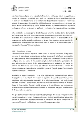Ministerio de Fomento.
             S. E. de Infraestructuras,
             Transporte y Vivienda
                                                                                PITVI
                                                                               2012 – 2024

marcha en España. Como se ha indicado, la financiación pública del Estado para políticas de
vivienda se estabilizará en torno al 0,072% del PIB, lo que en términos corrientes implica que
en promedio anual de todos los años del horizonte de planificación los recursos destinados a
políticas de vivienda no alcanzarán los 1.000 millones de euros en términos corrientes, por
debajo de las cantidades que se podían destinar durante el periodo inmobiliario expansivo,
por lo que el esfuerzo se centrará en la eficacia y eficiencia de los recursos públicos invertidos.

A las cantidades aportadas por el Estado hay que sumar las partidas de las Comunidades
Autónomas en el marco de sus competencias y autonomía presupuestaria. En todo caso,
las partidas de la administración central se articulan en la mayoría de los casos a través de
convenios con las Comunidades Autónomas en las que éstas adquieren un compromiso de                  III
cofinanciación para determinadas actuaciones, como es el caso de las ayudas articuladas a
través de los Planes de Vivienda Estatales.


4.2.2 Financiación privada
Las inversiones en vivienda requieren fuertes sumas de recursos financieros a largo plazo
por parte de promotores, constructores y familias, lo que conlleva la fuerte participación
de las entidades de crédito en casi todas las operaciones. La participación del Estado se
configura como una fuente de financiación complementaria tanto de las aportaciones de
otras administraciones como de las aportaciones del sector privado o del sector de
familias. La financiación del Estado se articulará fundamentalmente a través de
instrumentos que se recogerán en el nuevo Plan Estatal de Vivienda para el Fomento de la
Regeneración Urbana y del Alquiler.

Igualmente el Instituto de Crédito Oficial (ICO) como entidad financiera pública seguirá
desempeñando un papel en la financiación de la política de vivienda en el futuro, si bien
supeditado a las necesidades y prioridades de la política de vivienda y a la situación del
mercado, así como a los resultados de una evaluación de la efectividad de las diversas
líneas de financiación. También podrá articularse la participación de instituciones
financieras multilaterales como el Banco Europeo de Inversiones (BEI) para la financiación
                                                                                                     Marco económico financiero




de determinadas actuaciones.

Hay que destacar finalmente que la contribución principal del Estado para potenciar la
inversión privada se orientará fundamentalmente a facilitar la viabilidad de la inversión
privada en operaciones concretas mediante la eliminación de trabas y requisitos no
imprescindibles, en la medida de sus responsabilidades y competencias.



PITVI. III. Plan de Vivienda                                                               III.42
26 de septiembre de 2012
 