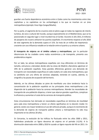 Ministerio de Fomento.
            S. E. de Infraestructuras,
            Transporte y Vivienda
                                                                           PITVI
                                                                          2012 – 2024

guardan una fuerte dependencia económica entre sí (tales como los movimientos entre islas
capitalinas y no capitalinas en los archipiélagos) o los que se insertan en un área
metropolitana (ejemplo: línea Vigo-Cangas/Moaña).

Por su parte, el segmento de los cruceros está en pleno auge en todas las regiones de interés
turístico, de ocio o cultural del mundo, aunque especialmente en el Mediterráneo, que se ha
posicionado en segundo lugar a nivel mundial tras el Caribe. Durante el año 2011, 8 millones
de pasajeros de crucero utilizaron los puertos españoles. El crecimiento respecto al año 2010
de este segmento de la demanda supera el 11%. Se trata de un tráfico de importancia
creciente con una influencia notable en la relación entre el puerto y su entorno urbano.
                                                                                              II
El transporte de viajeros en el ámbito urbano y metropolitano, por la particular
idiosincrasia de las ciudades como nodos económicos y de transporte, presenta una
problemática singular.

Por un lado, las aéreas metropolitanas españolas son muy diferentes en términos de
tamaño, estructura y densidad, donde sólo las áreas de Madrid y Barcelona aglutinan el
24% de la población española. Estas grandes diferencias generan una demanda de
transporte con necesidades específicas en cada ciudad y en cada área metropolitana, que
es satisfecha con una oferta de servicios adaptada, teniendo en cuenta, además, la
orografía y las pautas de ocupación del territorio.

Además, en las últimas décadas se pone de manifiesto una clara tendencia hacia la
concentración de la población española en las principales áreas metropolitanas y de
dispersión de la población hacia las coronas metropolitanas. Atender las necesidades de
transporte de una población dispersa, o tener que abarcar grandes superficies, complican      Evolución y diagnóstico del sistema de transporte
la eficiencia y aumentan el coste de los servicios de transporte público.

Estas circunstancias han derivado en necesidades específicas en términos de movilidad
para cada área metropolitana y tienen un efecto significativo en la elección modal. En
general, existe una mayor tendencia al uso del vehículo privado, aunque el crecimiento de
la demanda de viajeros de transporte público urbano y metropolitano ha sido muy
importante en los últimos 20 años.

En Cercanías, la evolución de los tráficos ha fluctuado entre los años 2000 y 2011,
habiéndose producido un ligero descenso de viajeros en el periodo (-0,1%). A la
disminución observada entre 2000 y 2010 le sucede un ligero repunte del 4% en 2011. En


PITVI. II. Plan de Infraestructuras y Transporte                                     II.14
26 de septiembre de 2012
 